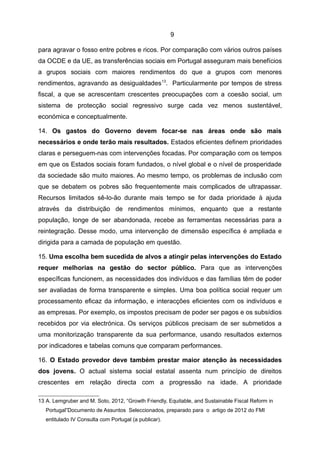 9

para agravar o fosso entre pobres e ricos. Por comparação com vários outros países
da OCDE e da UE, as transferências sociais em Portugal asseguram mais benefícios
a grupos sociais com maiores rendimentos do que a grupos com menores
rendimentos, agravando as desigualdades 13. Particularmente por tempos de stress
fiscal, a que se acrescentam crescentes preocupações com a coesão social, um
sistema de protecção social regressivo surge cada vez menos sustentável,
económica e conceptualmente.

14. Os gastos do Governo devem focar-se nas áreas onde são mais
necessários e onde terão mais resultados. Estados eficientes definem prioridades
claras e perseguem-nas com intervenções focadas. Por comparação com os tempos
em que os Estados sociais foram fundados, o nível global e o nível de prosperidade
da sociedade são muito maiores. Ao mesmo tempo, os problemas de inclusão com
que se debatem os pobres são frequentemente mais complicados de ultrapassar.
Recursos limitados sê-lo-ão durante mais tempo se for dada prioridade à ajuda
através da distribuição de rendimentos mínimos, enquanto que a restante
população, longe de ser abandonada, recebe as ferramentas necessárias para a
reintegração. Desse modo, uma intervenção de dimensão específica é ampliada e
dirigida para a camada de população em questão.

15. Uma escolha bem sucedida de alvos a atingir pelas intervenções do Estado
requer melhorias na gestão do sector público. Para que as intervenções
específicas funcionem, as necessidades dos indivíduos e das famílias têm de poder
ser avaliadas de forma transparente e simples. Uma boa política social requer um
processamento eficaz da informação, e interacções eficientes com os indivíduos e
as empresas. Por exemplo, os impostos precisam de poder ser pagos e os subsídios
recebidos por via electrónica. Os serviços públicos precisam de ser submetidos a
uma monitorização transparente da sua performance, usando resultados externos
por indicadores e tabelas comuns que comparam performances.

16. O Estado provedor deve também prestar maior atenção às necessidades
dos jovens. O actual sistema social estatal assenta num princípio de direitos
crescentes em relação directa com a progressão na idade. A prioridade

13 A. Lemgruber and M. Soto, 2012, “Growth Friendly, Equitable, and Sustainable Fiscal Reform in
   Portugal”Documento de Assuntos Seleccionados, preparado para o artigo de 2012 do FMI
   entitulado IV Consulta com Portugal (a publicar).
 