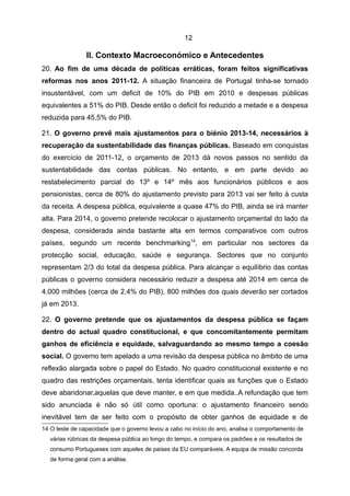 12

                II. Contexto Macroeconómico e Antecedentes
20. Ao fim de uma década de políticas erráticas, foram feitos significativas
reformas nos anos 2011-12. A situação financeira de Portugal tinha-se tornado
insustentável, com um deficit de 10% do PIB em 2010 e despesas públicas
equivalentes a 51% do PIB. Desde então o deficit foi reduzido a metade e a despesa
reduzida para 45,5% do PIB.

21. O governo prevê mais ajustamentos para o biénio 2013-14, necessários à
recuperação da sustentabilidade das finanças públicas. Baseado em conquistas
do exercício de 2011-12, o orçamento de 2013 dá novos passos no sentido da
sustentabilidade das contas públicas. No entanto, e em parte devido ao
restabelecimento parcial do 13º e 14º mês aos funcionários públicos e aos
pensionistas, cerca de 80% do ajustamento previsto para 2013 vai ser feito à custa
da receita. A despesa pública, equivalente a quase 47% do PIB, ainda se irá manter
alta. Para 2014, o governo pretende recolocar o ajustamento orçamental do lado da
despesa, considerada ainda bastante alta em termos comparativos com outros
países, segundo um recente benchmarking 14, em particular nos sectores da
protecção social, educação, saúde e segurança. Sectores que no conjunto
representam 2/3 do total da despesa pública. Para alcançar o equilíbrio das contas
públicas o governo considera necessário reduzir a despesa até 2014 em cerca de
4.000 milhões (cerca de 2.4% do PIB), 800 milhões dos quais deverão ser cortados
já em 2013.

22. O governo pretende que os ajustamentos da despesa pública se façam
dentro do actual quadro constitucional, e que concomitantemente permitam
ganhos de eficiência e equidade, salvaguardando ao mesmo tempo a coesão
social. O governo tem apelado a uma revisão da despesa pública no âmbito de uma
reflexão alargada sobre o papel do Estado. No quadro constitucional existente e no
quadro das restrições orçamentais, tenta identificar quais as funções que o Estado
deve abandonar,aquelas que deve manter, e em que medida..A refundação que tem
sido anunciada é não só útil como oportuna: o ajustamento financeiro sendo
inevitável tem de ser feito com o propósito de obter ganhos de equidade e de
14 O teste de capacidade que o governo levou a cabo no início do ano, analisa o comportamento de
   várias rúbricas da despesa pública ao longo do tempo, e compara os padrões e os resultados de
   consumo Portugueses com aqueles de paises da EU comparáveis. A equipa de missão concorda
   de forma geral com a análise.
 
