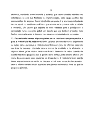 13

eficiência, mantendo a coesão social e evitando que sejam tomadas medidas não
estratégicas só pela sua facilidade de implementação. Esta equipa partilha das
preocupações do governo. Como foi referido na secção I, a anunciada refundação
terá de evoluir no sentido de um Estado que se caracterize por uma maior equidade
e eficiência, um Estado que capacite os seus cidadãos para a participação e
competição numa economia global, um Estado que seja também protector, mais
flexível e completamente sintonizado com as novas necessidades da população.

23. Este relatório fornece algumas pistas para a revisão da despesa pública e
para a redefinição do papel do Estado. Levando em consideração a experiência
de outros países europeus, o relatório disponibiliza um menu de reformas possíveis
por área de despesa, orientado para o reforço da equidade e da eficiência, e
algumas ideias gerais sobre a reforma do Estado. Deixando de lado a questão da
exacta medida da poupança que o governo deve almejar, este relatório oferece um
menu de opções para obter poupança em áreas chave. O relatório também aponta
áreas, nomeadamente no sector da despesa social (com excepção das pensões),
onde a reforma deveria incidir sobretudo em ganhos de eficiência mais do que na
poupança por si só.
 