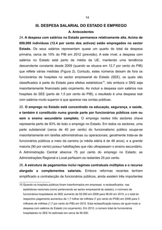 14

            III. DESPESA SALARIAL DO ESTADO E EMPREGO
                                      A. Antecedentes
24. A despesa com salários no Estado permanece relativamente alta. Acima de
600,000 indivíduos (12.4 por cento dos activos) estão empregados no sector
Estado. Os seus salários representam quase um quarto do total da despesa
primária, cerca de 10% do PIB em 2012 (previsão). A este nível, a despesa com
salários no Estado está perto da média da UE, mantendo uma tendência
descendente constante desde 2009 (quando se situava em 12,7 por cento do PIB)
que reflete várias medidas (Figura 2). Contudo, estes números deixam de fora os
funcionários de hospitais no sector empresarial do Estado (SEE), os quais são
classificados à parte do Estado para efeitos estatísticos 15, isto embora o SNS seja
maioritariamente financiado pelo orçamento. Ao incluir a despesa com salários nos
hospitais do SEE (perto de 1,5 por cento do PIB), o resultado é uma despesa real
com salários muito superior à que aparece nas contas públicas.

25. O emprego no Estado está concentrado na educação, segurança, e saúde,
e também é constituído numa grande parte por funcionários públicos com ou
sem o ensino secundário completo. O emprego nestes três sectores chave
representa perto de 83% de todo o emprego no Estado. Em todos os sectores, uma
parte substancial (cerca de 40 por cento) do funcionalismo público ocupa-se
maioritariamente em tarefas administrativas ou operacionais; geralmente trata-se de
funcionários públicos a meio da carreira (a média etária é de 48 anos), e a grande
maioria (90 por cento) possui habilitações que não ultrapassam o ensino secundário.
A Administração Central absorve 75 por cento do emprego no Estado; as
Administrações Regional e Local perfazem os restantes 25 por cento.

26. A estrutura de pagamentos inclui regimes contratuais múltiplos e o recurso
alargado     a   complementos         salariais.    Embora      reformas     recentes     tenham
simplificado a contratacção de funcionários públicos, ainda existem três importantes

15 Quando os hospitais públicos foram trasnformados em empresas e reclassificados nas
  estatísticas nacionais (como pertencendo ao sector empresarial do estado), o númnero de
  funcionários hospitalares do SEE aumento de 55.000 em 2006 para 96.00 em 2010, e o total do
  respectivo pagamento aumentou de 1,7 milhar de milhões (1 por cento do POB) em 2006 para 3
  milhares de milhões (1,7 por cento do PIB) em 2010. Esta reclassificação baixou de igual modo a
  despesa com salários do Estado (no orçamento). Em 2012, o número total de funcionários
  hospitalares no SEE foi estimado em cerca de 90.000.
 
