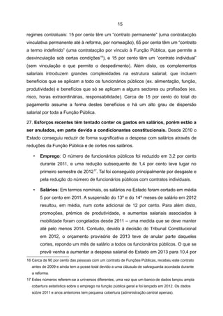 15

regimes contratuais: 15 por cento têm um “contrato permanente” (uma contratacção
vinculativa permanente até à reforma, por nomeação), 65 por cento têm um “contrato
a termo indefinido” (uma contratacção por vínculo à Função Pública, que permite a
desvinculação sob certas condições16), e 15 por cento têm um “contrato individual”
(sem vinculação e que permite o despedimento). Além disto, os complementos
salariais introduzem grandes complexidades na estrutura salarial, que incluem
benefícios que se aplicam a todo os funcionários públicos (ex. alimentação, função,
produtividade) e benefícios que só se aplicam a alguns sectores ou profissões (ex.
risco, horas extraordinárias, responsabilidade). Cerca de 15 por cento do total do
pagamento assume a forma destes benefícios e há um alto grau de dispersão
salarial por toda a Função Pública.

27. Esforços recentes têm tentado conter os gastos em salários, porém estão a
ser anulados, em parte devido a condicionantes constitucionais. Desde 2010 o
Estado conseguiu reduzir de forma sugnificativa a despesa com salários através de
reduções da Função Pública e de cortes nos salários.

   •   Emprego: O número de funcionários públicos foi reduzido em 3,2 por cento
       durante 2011, e uma redução subsequente de 1,4 por cento teve lugar no
       primeiro semestre de 201217. Tal foi conseguido principalmente por desgaste e
       pela redução do número de funcionários públicos com contratos individuais.

   •   Salários: Em termos nominais, os salários no Estado foram cortado em média
       5 por cento em 2011. A suspensão do 13º e do 14º meses de salário em 2012
       resultou, em média, num corte adicional de 12 por cento. Para além disto,
       promoções, prémios de produtividade, e aumentos salariais associados à
       mobilidade foram congelados desde 2011 – uma medida que se deve manter
       até pelo menos 2014. Contudo, devido à decisão do Tribunal Constitucional
       em 2012, o orçamento provisório de 2013 teve de anular parte daqueles
       cortes, repondo um mês de salário a todos os funcionários públicos. O que se
       prevê venha a aumentar a despesa salarial do Estado em 2013 para 10,4 por
16 Cerca de 90 por cento das pessoas com um contrato de Funções Públicas, recebeu este contrato
   antes de 2009 e ainda tem a posse total devido a uma cláusula de salvaguarda acordada durante
   a reforma.
17 Estes números referem-se a universos diferentes, uma vez que um banco de dados lançou ampla
   cobertura estatística sobre o emprego na função pública geral e foi lançado em 2012. Os dados
   sobre 2011 e anos anteriores tem pequena cobertura (administração central apenas).
 