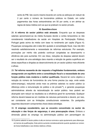 16

        cento do PIB. Isto ocorre mesmo levando em conta os esforços em reduzir de
        2 por cento o número de funcionários públicos no Estado, em cortar
        pagamentos das horas extraordinárias em 50 por cento, e em alinhar as
        regras de baixa médica com as que se praticam no sector privado.

                                        B. Questões-chave
28. A reforma do sector público está atrasada. Enquanto que as despesas
salariais aproximaram-se da média Europeia devido a cortes temporários (e não
considerando trabalhadores da saúde em Hospitais de Participação Pública),
Portugal gasta acima da média com base no rendimento per capita (Figura 4).
Poupanças conseguidas até à data têm ajudado à consolidação fiscal, mas não têm
resolvido satisfatoriamente a necessidade de reformas estruturais. Por exemplo,
promoções por mérito não poderão continuar congeladas se desempenho e
eficiência são para aumentar. Em vez disso, reduções da despesa salarial devem
ser o resultado de uma estratégia clara visando a redução de gastos supérfluos em
áreas específicas e dirigidas ao desenvolvimento de um sector público mais eficiente
e eficaz.

29. Tal reforma necessita de dar resposta a fragilidades fundamentais, embora
assegurando um equilíbrio entre a consolidação fiscal e a necessidade de uma
função pública mais moderna e melhor qualificada. Deverá ter como objetivo a
redução do número de funcionários de uma forma precisa (ou seja, onde exista
sobre-emprego), reduzindo ainda mais os prémios salariais no sector público (a
diferença entre a remuneração do público e do privado 18), e gerando poupanças
administrativas através da racionalização do sector público. Isso poderá ser
alcançado sem reduzir os resultados se a eficiência geral for aumentada. Qualquer
reforma deverá basear-se em medidas de natureza permanente e deverá, por isso,
ser consistente com as limitações constitucionais existentes. Os parágrafos
seguintes descrevem componentes chave desta estratégia.

30. O emprego excedentário, que se encontra concentrado no sector da
educação e das forças de segurança, é uma preocupação chave. Embora a
dimensão global do emprego na administração pública (em percentagem da

18 O prémio salarial no sector público é alto em termos nominais e após ajustamento para diferenças
   em termos de qualificações. Este prémio aumenta consideravelmente quando ajustado ao número
   de horas trabalhadas e aos direitos relativos a férias.
 