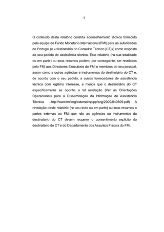 ii




O conteúdo deste relatório constitui aconselhamento técnico fornecido
pela equipa do Fundo Monetário Internacional (FMI) para as autoridades
de Portugal (o «destinatário do Conselho Técnico [CT]») como resposta
ao seu pedido de assistência técnica. Este relatório (na sua totalidade
ou em parte) ou seus resumos podem, por conseguinte, ser revelados
pelo FMI aos Directores Executivos do FMI e membros do seu pessoal,
assim como a outras agências e instrumentos do destinatário do CT e,
de acordo com o seu pedido, a outros fornecedores de assistência
técnica com legítimo interesse, a menos que o destinatário do CT
especificamente se oponha a tal revelação (Ver as Orientações
Operacionais para a Disseminação da Informação de Assistência
Técnica    –http://www.imf.org/external/np/pp/eng/2009/040609.pdf)   A
revelação deste relatório (no seu todo ou em parte) ou seus resumos a
partes externas ao FMI que não as agências ou instrumentos do
destinatário do CT devem requerer o consentimento explícito do
destinatário do CT e do Departamento dos Assuntos Fiscais do FMI.
 