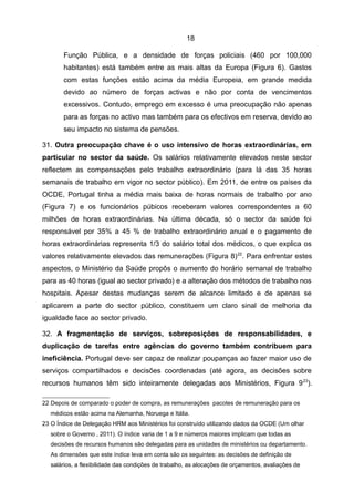 18

       Função Pública, e a densidade de forças policiais (460 por 100,000
       habitantes) está também entre as mais altas da Europa (Figura 6). Gastos
       com estas funções estão acima da média Europeia, em grande medida
       devido ao número de forças activas e não por conta de vencimentos
       excessivos. Contudo, emprego em excesso é uma preocupação não apenas
       para as forças no activo mas também para os efectivos em reserva, devido ao
       seu impacto no sistema de pensões.

31. Outra preocupação chave é o uso intensivo de horas extraordinárias, em
particular no sector da saúde. Os salários relativamente elevados neste sector
reflectem as compensações pelo trabalho extraordinário (para lá das 35 horas
semanais de trabalho em vigor no sector público). Em 2011, de entre os países da
OCDE, Portugal tinha a média mais baixa de horas normais de trabalho por ano
(Figura 7) e os funcionários púbicos receberam valores correspondentes a 60
milhões de horas extraordinárias. Na última década, só o sector da saúde foi
responsável por 35% a 45 % de trabalho extraordinário anual e o pagamento de
horas extraordinárias representa 1/3 do salário total dos médicos, o que explica os
valores relativamente elevados das remunerações (Figura 8) 22. Para enfrentar estes
aspectos, o Ministério da Saúde propôs o aumento do horário semanal de trabalho
para as 40 horas (igual ao sector privado) e a alteração dos métodos de trabalho nos
hospitais. Apesar destas mudanças serem de alcance limitado e de apenas se
aplicarem a parte do sector público, constituem um claro sinal de melhoria da
igualdade face ao sector privado.

32. A fragmentação de serviços, sobreposições de responsabilidades, e
duplicação de tarefas entre agências do governo também contribuem para
ineficiência. Portugal deve ser capaz de realizar poupanças ao fazer maior uso de
serviços compartilhados e decisões coordenadas (até agora, as decisões sobre
recursos humanos têm sido inteiramente delegadas aos Ministérios, Figura 9 23).

22 Depois de comparado o poder de compra, as remunerações pacotes de remuneração para os
   médicos estão acima na Alemanha, Noruega e Itália.
23 O Índice de Delegação HRM aos Ministérios foi construído utilizando dados da OCDE (Um olhar
   sobre o Governo , 2011). O índice varia de 1 a 9 e números maiores implicam que todas as
   decisões de recursos humanos são delegadas para as unidades de ministérios ou departamento.
   As dimensões que este índice leva em conta são os seguintes: as decisões de definição de
   salários, a flexibilidade das condições de trabalho, as alocações de orçamentos, avaliações de
 