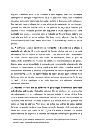 19

Algumas iniciativas estão a ser tomadas a este respeito, mas uma estratégia
abrangente de serviços compartilhados deve ser posta em prática. Isso aumentaria
sinergias, aumentaria economias de escala e evitaria a duplicação entre entidades.
Por exemplo, cada ministério tem o seu sistema de pagamento de vencimentos,
gabinete de relações Internacionais, e até pessoal de segurança. Mesmo que
algumas dessas unidades possam ser pequenas e muito especializadas, uma
avaliação dos ganhos potenciais com a redução da fragmentação poderia ser
realizada em todo o sector público. De igual modo, algumas das funções
administrativas (“back-office) menos específicas poderiam ser adjudicadas ao sector
privado.

33. A estrutura salarial relativamente horizontal é dispendiosa e afecta a
captação de talento. O prémio salarial da função pública está entre os mais
elevados da Europa, mesmo após os recentes cortes salariais e feito o ajustamento
de vários factores associados com níveis de rendimentos, como o grau de
escolaridade, experiência no mercado de trabalho ou responsabilidades de gestão.
Grande parte dessa disparidade é explicada pela remuneração relativamente alta
atribuída a trabalhadores de baixa qualificação. Além disso, a grelha salarial é
relativamente horizontal e depende principalmente de anos de experiência em vez
de desempenho. Assim, as oportunidades do sector privado (com salários mais
baixos de início de carreira mas com maiores aumentos para desempenho do que
no sector público) continuam a ser mais atraentes para indivíduos altamente
treinados e motivados.

34. Medidas recentes têm-se centrado em poupanças incrementais sem visar
deficiências estruturais. Reduções salariais têm-se centrado em rendimentos
elevados conduzindo ao nivelamento da estrutura salarial do sector público. Esta
política tem tentado preservar os rendimentos na base da escala salarial para fins de
igualdade, mas deve ser salientado o facto de que esses funcionários públicos não
estão em risco de pobreza. Além disso, os cortes nos salários do sector público
falharam na redução da disparidade de compensação do sector público-privado, que
ainda está acima dos níveis da UE (Figura 10). Acresce também que confiar
exclusivamente em dispensas e reformas para reduzir o emprego do governo em 2


  desempenho, gratificações de desempenho, o número de mensagens dentro de unidades e
  decisões para a contratação de novos funcionários.
 