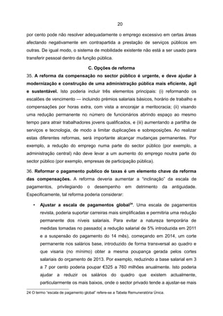 20

por cento pode não resolver adequadamente o emprego excessivo em certas áreas
afectando negativamente em contrapartida a prestação de serviços públicos em
outras. De igual modo, o sistema de mobilidade existente não está a ser usado para
transferir pessoal dentro da função pública.

                                   C. Opções de reforma
35. A reforma da compensação no sector público é urgente, e deve ajudar à
modernização e construção de uma administração pública mais eficiente, ágil
e sustentável. Isto poderia incluir três elementos principais: (i) reformando os
escalões de vencimento — incluindo prémios salariais básicos, horário de trabalho e
compensações por horas extra, com vista a encorajar a meritocracia; (ii) visando
uma redução permanente no número de funcionários abrindo espaço ao mesmo
tempo para atrair trabalhadores jovens qualificados, e (iii) aumentando a partilha de
serviços e tecnologia, de modo a limitar duplicações e sobreposições. Ao realizar
estas diferentes reformas, será importante alcançar mudanças permanentes. Por
exemplo, a redução do emprego numa parte do sector público (por exemplo, a
administração central) não deve levar a um aumento do emprego noutra parte do
sector público (por exemplo, empresas de participação pública).

36. Reformar o pagamento publico de taxas é um elemento chave da reforma
das compensações. A reforma deveria aumentar a “inclinação” da escala de
pagamentos,      privilegiando    o   desempenho         em   detrimento     da   antiguidade.
Especificamente, tal reforma poderia considerar:

   •   Ajustar a escala de pagamentos global 24. Uma escala de pagamentos
       revista, poderia suportar carreiras mais simplificadas e permitiria uma redução
       permanente dos níveis salariais. Para evitar a natureza temporária de
       medidas tomadas no passado( a redução salarial de 5% introduzida em 2011
       e a suspensão do pagamento do 14 mês), começando em 2014, um corte
       permanente nos salários base, introduzido de forma transversal ao quadro e
       que visaria (no mínimo) obter a mesma poupança gerada pelos cortes
       salariais do orçamento de 2013. Por exemplo, reduzindo a base salarial em 3
       a 7 por cento poderia poupar €325 a 760 milhões anualmente. Isto poderia
       ajudar a reduzir os salários do quadro que existem actualmente,
       particularmente os mais baixos, onde o sector privado tende a ajustar-se mais

24 O termo “escala de pagamento global” refere-se a Tabela Remuneratória Única.
 