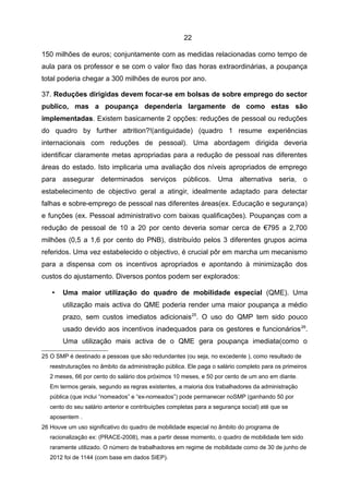 22

150 milhões de euros; conjuntamente com as medidas relacionadas como tempo de
aula para os professor e se com o valor fixo das horas extraordinárias, a poupança
total poderia chegar a 300 milhões de euros por ano.

37. Reduções dirigidas devem focar-se em bolsas de sobre emprego do sector
publico, mas a poupança dependeria largamente de como estas são
implementadas. Existem basicamente 2 opções: reduções de pessoal ou reduções
do quadro by further attrition?!(antiguidade) (quadro 1 resume experiências
internacionais com reduções de pessoal). Uma abordagem dirigida deveria
identificar claramente metas apropriadas para a redução de pessoal nas diferentes
áreas do estado. Isto implicaria uma avaliação dos níveis apropriados de emprego
para assegurar determinados serviços públicos. Uma alternativa seria, o
estabelecimento de objectivo geral a atingir, idealmente adaptado para detectar
falhas e sobre-emprego de pessoal nas diferentes áreas(ex. Educação e segurança)
e funções (ex. Pessoal administrativo com baixas qualificações). Poupanças com a
redução de pessoal de 10 a 20 por cento deveria somar cerca de €795 a 2,700
milhões (0,5 a 1,6 por cento do PNB), distribuído pelos 3 diferentes grupos acima
referidos. Uma vez estabelecido o objectivo, é crucial pôr em marcha um mecanismo
para a dispensa com os incentivos apropriados e apontando à minimização dos
custos do ajustamento. Diversos pontos podem ser explorados:

   •   Uma maior utilização do quadro de mobilidade especial (QME). Uma
       utilização mais activa do QME poderia render uma maior poupança a médio
       prazo, sem custos imediatos adicionais 25. O uso do QMP tem sido pouco
       usado devido aos incentivos inadequados para os gestores e funcionários 26.
       Uma utilização mais activa de o QME gera poupança imediata(como o

25 O SMP é destinado a pessoas que são redundantes (ou seja, no excedente ), como resultado de
   reestruturações no âmbito da administração pública. Ele paga o salário completo para os primeiros
   2 meses, 66 por cento do salário dos próximos 10 meses, e 50 por cento de um ano em diante.
   Em termos gerais, segundo as regras existentes, a maioria dos trabalhadores da administração
   pública (que inclui “nomeados” e “ex-nomeados”) pode permanecer noSMP (ganhando 50 por
   cento do seu salário anterior e contribuições completas para a segurança social) até que se
   aposentem .
26 Houve um uso significativo do quadro de mobilidade especial no âmbito do programa de
   racionalização ex: (PRACE-2008), mas a partir desse momento, o quadro de mobilidade tem sido
   raramente utilizado. O número de trabalhadores em regime de mobilidade como de 30 de junho de
   2012 foi de 1144 (com base em dados SIEP).
 