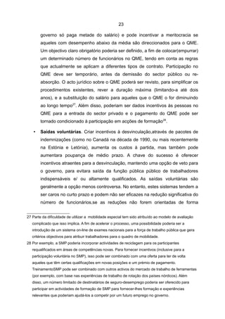 23

        governo só paga metade do salário) e pode incentivar a meritocracia se
        aqueles com desempenho abaixo da média são direccionados para o QME.
        Um objectivo claro obrigatório poderia ser definido, a fim de colocar(empurrar)
        um determinado número de funcionários no QME, tendo em conta as regras
        que actualmente se aplicam a diferentes tipos de contrato. Participação no
        QME deve ser temporário, antes da demissão do sector público ou re-
        absorção. O acto jurídico sobre o QME poderá ser revisto, para simplificar os
        procedimentos existentes, rever a duração máxima (limitando-a até dois
        anos), e a substituição do salário para aqueles que o QME o for diminuindo
        ao longo tempo27. Além disso, poderiam ser dados incentivos às pessoas no
        QME para a entrada do sector privado e o pagamento do QME pode ser
        tornado condicionado à participação em acções de formação 28.

    •   Saídas voluntárias. Criar incentivos à desvinculação,através de pacotes de
        indemnizações (como no Canadá na década de 1990, ou mais recentemente
        na Estónia e Letónia), aumenta os custos à partida, mas também pode
        aumentara poupança de médio prazo. A chave do sucesso é oferecer
        incentivos atraentes para a desvinculação, mantendo uma opção de veto para
        o governo, para evitara saída da função pública público de trabalhadores
        indispensáveis e/ ou altamente qualificados. As saídas voluntárias são
        geralmente a opção menos controversa. No entanto, estes sistemas tendem a
        ser caros no curto prazo e podem não ser eficazes na redução significativa do
        número de funcionários,se as reduções não forem orientadas de forma


27 Parte da dificuldade de utilizar a mobilidade especial tem sido atribuído ao modelo de avaliação
   complicado que isso implica. A fim de acelerar o processo, uma possibilidade poderia ser a
   introdução de um sistema on-line de exames nacionais para a força de trabalho pública que gera
   critérios objectivos para atribuir trabalhadores para o quadro de mobilidade.
28 Por exemplo, a SMP poderia incorporar actividades de reciclagem para os participantes
   requalificados em áreas de competências novas. Para fornecer incentivos (inclusive para a
   participação voluntária no SMP), isso pode ser combinado com uma oferta para ter de volta
   aqueles que têm certas qualificações em novas posições e um prémio de pagamento.
   TreinamentoSMP pode ser combinado com outros activos do mercado de trabalho de ferramentas
   (por exemplo, com base nas experiências de trabalho de rotação dos países nórdicos). Além
   disso, um número limitado de destinatários de seguro-desemprego poderia ser oferecido para
   participar em actividades de formação de SMP para fornecer-lhes formação e experiências
   relevantes que poderiam ajudá-los a competir por um futuro emprego no governo.
 