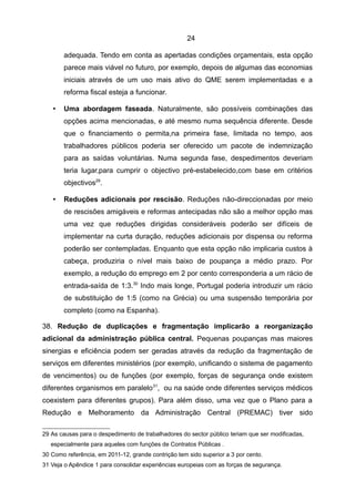 24

       adequada. Tendo em conta as apertadas condições orçamentais, esta opção
       parece mais viável no futuro, por exemplo, depois de algumas das economias
       iniciais através de um uso mais ativo do QME serem implementadas e a
       reforma fiscal esteja a funcionar.

   •   Uma abordagem faseada. Naturalmente, são possíveis combinações das
       opções acima mencionadas, e até mesmo numa sequência diferente. Desde
       que o financiamento o permita,na primeira fase, limitada no tempo, aos
       trabalhadores públicos poderia ser oferecido um pacote de indemnização
       para as saídas voluntárias. Numa segunda fase, despedimentos deveriam
       teria lugar,para cumprir o objectivo pré-estabelecido,com base em critérios
       objectivos29.

   •   Reduções adicionais por rescisão. Reduções não-direccionadas por meio
       de rescisões amigáveis e reformas antecipadas não são a melhor opção mas
       uma vez que reduções dirigidas consideráveis poderão ser difíceis de
       implementar na curta duração, reduções adicionais por dispensa ou reforma
       poderão ser contempladas. Enquanto que esta opção não implicaria custos à
       cabeça, produziria o nível mais baixo de poupança a médio prazo. Por
       exemplo, a redução do emprego em 2 por cento corresponderia a um rácio de
       entrada-saída de 1:3.30 Indo mais longe, Portugal poderia introduzir um rácio
       de substituição de 1:5 (como na Grécia) ou uma suspensão temporária por
       completo (como na Espanha).

38. Redução de duplicações e fragmentação implicarão a reorganização
adicional da administração pública central. Pequenas poupanças mas maiores
sinergias e eficiência podem ser geradas através da redução da fragmentação de
serviços em diferentes ministérios (por exemplo, unificando o sistema de pagamento
de vencimentos) ou de funções (por exemplo, forças de segurança onde existem
diferentes organismos em paralelo 31, ou na saúde onde diferentes serviços médicos
coexistem para diferentes grupos). Para além disso, uma vez que o Plano para a
Redução e Melhoramento da Administração Central (PREMAC) tiver sido

29 As causas para o despedimento de trabalhadores do sector público teriam que ser modificadas,
   especialmente para aqueles com funções de Contratos Públicas .
30 Como referência, em 2011-12, grande contrição tem sido superior a 3 por cento.
31 Veja o Apêndice 1 para consolidar experiências europeias com as forças de segurança.
 