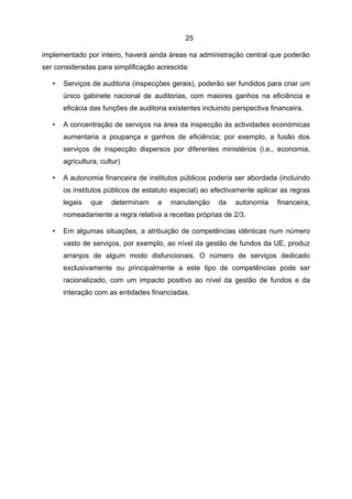 25

implementado por inteiro, haverá ainda áreas na administração central que poderão
ser consideradas para simplificação acrescida:

   •   Serviços de auditoria (inspecções gerais), poderão ser fundidos para criar um
       único gabinete nacional de auditorias, com maiores ganhos na eficiência e
       eficácia das funções de auditoria existentes incluindo perspectiva financeira.

   •   A concentração de serviços na área da inspecção às actividades económicas
       aumentaria a poupança e ganhos de eficiência; por exemplo, a fusão dos
       serviços de inspecção dispersos por diferentes ministérios (i.e., economia,
       agricultura, cultur)

   •   A autonomia financeira de institutos públicos poderia ser abordada (incluindo
       os institutos públicos de estatuto especial) ao efectivamente aplicar as regras
       legais   que    determinam    a   manutenção      da   autonomia     financeira,
       nomeadamente a regra relativa a receitas próprias de 2/3.

   •   Em algumas situações, a atribuição de competências idênticas num número
       vasto de serviços, por exemplo, ao nível da gestão de fundos da UE, produz
       arranjos de algum modo disfuncionais. O número de serviços dedicado
       exclusivamente ou principalmente a este tipo de competências pode ser
       racionalizado, com um impacto positivo ao nível da gestão de fundos e da
       interação com as entidades financiadas.
 