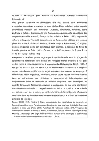 26

Quadro 1. Abordagem para diminuir os funcionários públicos: Experiência
Internacional
Uma grande variedade de abordagens têm sido usadas pelas economias
avançadas para reduzir o emprego no setor público. Estas incluíram cortes salariais
automáticos impostos aos ministérios (Austrália, Dinamarca, Finlândia, Nova
Zelândia e Suécia), despedimento dos funcionários públicos após as análises das
despesas (Austrália, Canadá, França, Japão, Holanda e Reino Unido), regimes de
reforma antecipada (Canadá) despedimento de funcionários públicos em excesso
(Austrália, Canadá, Finlândia, Holanda, Suécia, Suíça e Reino Unido). O impacto
desses programas pode ser significativo (por exemplo, a redução da força de
trabalho pública no Reino Unido, Canadá, e na Letónia passou de 2 para 7 por
cento do emprego público tota).
A experiência de vários países sugere que é importante evitar uma abordagem de
aproximação transversal, que resulta em reduções menos duráveis e na qual,
muitas vezes, é necessário recorrer à recontratação (Haltiwanger e Singh, 1999). A
redução de Pessoal que tem como alvo os trabalhadores específicos é susceptível
de ser mais bem-sucedida em conseguir reduções permanentes no emprego. A
consecução destes objectivos, no entanto, muitas vezes requer o uso de diversos
tipos de instrumentos que minimizam o pagamento de indemnizações por
despedimento como as rescisões de contrato amigáveis. Esta abordagem, no
entanto, tem custos fiscais mais elevados a curto prazo, do que uma abordagem
não segmentada através do despedimentos em todos os quadros. A experiência
dos países sugere que o sistema de saída voluntária não tem sido muito eficaz, pois
costumam ficar aquém das metas de redução de emprego e sofrem de problemas
adversos de selecção.
Fontes: OCDE, 2011, “Getting It Right: reestruturação dos trabalhadores do governo”, em
Funcionários públicos como Parceiros para o Crescimento: para uma força de trabalho forte, mais
equitativa e mais justa (Paris: OCDE Publishing); R. Holzman e outros, 2011, “Programas de
indemnizações ao redor do mundo: a História, fundamentos, Status e reformas (Washington: Banco
Mundial); J. Haltiwanger e M. Singh, 1999,” Evidências mundiais sobre a Retração do Setor Público
“, de 1999, do Banco Mundial revisão Económica, vol. 13, No. 1.
 