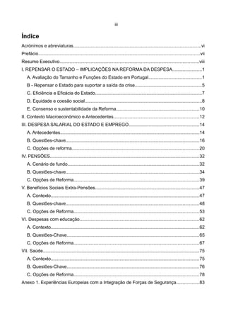iii

Índice
Acrónimos e abreviaturas......................................................................................................vi
Prefácio.................................................................................................................................vii
Resumo Executivo...............................................................................................................viii
I. REPENSAR O ESTADO – IMPLICAÇÕES NA REFORMA DA DESPESA.......................1
    A. Avaliação do Tamanho e Funções do Estado em Portugal..........................................1
    B - Repensar o Estado para suportar a saída da crise.....................................................5
    C. Eficiência e Eficácia do Estado.....................................................................................7
    D. Equidade e coesão social.............................................................................................8
    E. Consenso e sustentabilidade da Reforma..................................................................10
II. Contexto Macroeconómico e Antecedentes....................................................................12
III. DESPESA SALARIAL DO ESTADO E EMPREGO........................................................14
    A. Antecedentes...............................................................................................................14
    B. Questões-chave..........................................................................................................16
    C. Opções de reforma.....................................................................................................20
IV. PENSÕES.......................................................................................................................32
    A. Cenário de fundo.........................................................................................................32
    B. Questões-chave..........................................................................................................34
    C. Opções de Reforma....................................................................................................39
V. Benefícios Sociais Extra-Pensões...................................................................................47
    A. Contexto......................................................................................................................47
    B. Questões-chave..........................................................................................................48
    C. Opções de Reforma....................................................................................................53
VI. Despesas com educação...............................................................................................62
    A. Contexto......................................................................................................................62
    B. Questões-Chave.........................................................................................................65
    C. Opções de Reforma....................................................................................................67
VII. Saúde.............................................................................................................................75
    A. Contexto......................................................................................................................75
    B. Questões-Chave.........................................................................................................76
    C. Opções de Reforma....................................................................................................78
Anexo 1. Experiências Europeias com a Integração de Forças de Segurança..................83
 