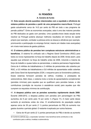 32

                                          IV. PENSÕES
                                       A. Cenário de fundo
39. Esta secção aborda questões relacionadas com a equidade e eficiência do
sistema público de pensões a partir de uma perspectiva macro-fiscal. Portugal
gasta actualmente cerca de 14.5 por cento do PIB em todo o seu programa de
pensão pública32. Entre as economias avançadas, esta é uma das maiores parcelas
do PIB dedicados ao gasto com pensões. Uma questão-chave desta secção tenta
resolver se Portugal poderia alcançar melhores resultados em termos de capital
próprio (por exemplo, combater a pobreza entre os idosos) e eficiência (por exemplo,
promovendo a participação no emprego formal, mesmo em idades mais avançadas)
em níveis mais baixos de gastos públicos.

40. O sistema público de pensões tem complexas estruturas administrativas e
benefícios. O sistema foi unificado sob o Regime Geral Contributivo (RGC) para
todos os novos ingressantes na força de trabalho depois de 2006. Ainda assim, para
aqueles que entraram na força de trabalho antes de 2006, incluindo a maioria da
força de trabalho e quase todos os pensionistas, o sistema permanece fragmentado.
Cerca de 4 milhões de trabalhadores e 3 milhões de pensionistas são cobertos por
RGC, e 0,5 milhões de trabalhadores e 0,6 milhões de aposentados estão cobertas
pela Caixa Geral de Aposentações (CGA, o esquema para os funcionários públicos).
Esses sistemas fornecem pensões de velhice, invalidez, e prestações de
sobrevivência. Além disso, o sistema inclui a renda de aposentadoria complementar
(pensões mínimas) para aqueles que se qualificam para pensões baixas, e não
contributivas (condição de recursos à assistência social) para aqueles que não
cumprem os requisitos mínimos de contribuição.

41. A despesa pública com as pensões aumentou rapidamente desde 2000.
Durante 2000-2012, a despesa pública com pensões (em percentagem do PIB)
aumentou de 9 por cento para 14 por cento ½ (Figura 11). A maior parte desse
aumento já aconteceu antes da crise. O envelhecimento da população explica
apenas cerca de 30 por cento (1 ½ pontos percentuais do PIB) do aumento nos
gastos durante o período global. O restante é explicado por outros factores.

    •   Cerca de 45 por cento (2 ½ pontos percentuais do PIB) é devido ao aumento

32 Conforme definido aqui, a expressão “pensões” inclui benefícios tanto contributivo e não
   contributivo para a velhice, invalidez e sobrevivência.
 