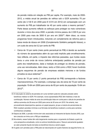 33

       da pensão média em relação ao PIB per capita. Por exemplo, mais de 2000-
       2012, a média anual de pensões de velhice sob o GCR aumentou 75 por
       cento (de 3.130 € em 2000 para € 5.515 em 2012) em comparação com um
       aumento do PIB por trabalhador de 40 por cento sobre o mesmo período 33.
       Parte desse aumento reflecte os esforços para proteger os mais vulneráveis
       durante o início dos anos 2000: a pensão mínima passou de 2.300 € por ano
       em 2000 para mais de 3000 € por ano em 2005 34. Além disso, os novos
       programas foram introduzidos, incluindo um complemento de reforma para a
       baixa renda de idosos em 2006 (Complemento Solidário parágrafo Idosos), a
       um custo de cerca de 0,2 por cento do PIB.

   •   Cerca de 10 por cento (meio ponto percentual do PIB) é devido ao aumento
       do número de aposentados além do que está implícito pelo envelhecimento.
       Isso reflecte, em parte, o impacto das reformas passadas, que muitas vezes
       levou a uma onda de novos (reforma antecipada) pedidos de pensão por
       parte dos trabalhadores, dada a tradição de proteger os direitos de pensão,
       uma vez reinvidicadas. Além disso, tanto a CGA como o RGC foram fundindo
       alguns esquemas de pensão de empresas estatais menores e de fundos
       privados os seus sistemas35.

   •   Cerca de 15 por cento (1 ponto percentual do PIB) corresponde a factores
       macroeconómicos. Por exemplo, o emprego caiu de cerca de 72 por cento da
       população 15-64 em 2000 para cerca de 65 por cento da população 15-64 em
       201236.

33 A maturação do sistema de pensões em curso também pode ter colocado pressão sobre
   benefícios médios no GCR. Por exemplo, novos aposentados RGC têm histórias a mais de
   contribuição. Número médio de anos de contribuição tidas em conta para o cálculo de pensões de
   velhice aumentou de 26 anos em 2002 para cerca de 30 anos em 2010. No entanto, isso
   provavelmente desempenhou apenas um papel pequeno, já que a maioria de pensionistas do
   RGC recebem pensões mínimas e as fórmulas de benefícios mudaram a conta para carreiras
   contributivas completas.
34 Depois de 2006, a pensão mínima tem sido associada ao Indexante de Apoios Sociais (IAS), que
   tem crescido em linha com o PIB por trabalhador.
35 No entanto, essas fusões têm sido largamente neutras para o orçamento do Estado a partir de
   uma perspectiva actualizada, como os activos transferidos para o Tesouro parcamente igualado
   ao valor presente líquido de todos os benefícios futuros a serem pagos.
36 O gasto com pensões para o PIB pode ser decomposto em quatro factores da seguinte forma: os
 