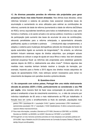 34

42. As diversas passadas pensões de reformas são projectadas para gerar
poupança fiscal, mas estas ficaram atrasadas. Nas últimas duas décadas, várias
reformas tornaram o sistema de pensões mais acessível (reduzindo taxas de
acumulação e aumentando os anos utilizados para estimar as contribuições de
reforma), aumento de idade de reforma (aumentando a idade de reforma daCGAaos
do RGC); tornou equivalentes benefícios para todos os trabalhadores (ou seja, para
homens e mulheres, e do sector privado e do serviço público); incentivou o aumento
de participação (pelo aumento das taxas de acumular de anos de contribuições,
elevando penalidades para a reforma antecipada, e aposentadoria atrasada
gratificante); ajudou a combater a pobreza                ( introduzindo algo complementar), e
adaptou o sistema para mudanças demográficas (através da introdução de factor de
ajuste automático ligado ao aumento da longevidade) 37. No entanto, as reformas
também incluem extensas regras de direitos adquiridos, que protegem actuais
aposentados ao colocar a carga de ajuste em seus filhos e netos. Isso tem atrasado
potencial poupança fiscal: as reformas são projectadas para estabilizar gastando
apenas depois de 2020 e, relativamente aos altos níveis 38. Embora algumas das
medidas mais recentes tenham tentado resolver a duração da transição, por
exemplo, trazendo para a frente a 2013 alguns dos direitos iniciais adquiridos de
regras de aposentadoria CGA, mais esforços seriam necessários para reinar no
crescimento da despesa com pensões durante a próxima década.

                                       B. Questões-chave
43. Se comparado com outros países, Portugal têm uma média relativamente
elevada de pensões (GCR e CGA), particularmente se considerado o seu PIB
per capita. Uma maneira fácil de fazer essa comparação de pensões entre os
países é analisando a taxa de crescimento económico, i.e., o ratio de consumo por
indivíduo trabalhador de 65 anos e mais relativamente ao PIB por trabalhador. A
fracção leva em conta o envelhecimento (a título de exemplo, populações mais
   gastos / PIB = (população 65 + / população 15-64) * (gastos / pensionistas) / (PIB / trabalhador) *
   (pensionistas população / 65 +) * população ( 15-64/ trabalhadores). O último componente ajuda a
   capturar efeitos macroeconómicos.
37 Para mais informações, consulte o Decreto-Lei 277/1993, Decreto-Lei 329/1993, Lei 32/2002,
   Decreto-Lei 35/2002, Lei 60/2005, Lei 4/2007, Decreto-Lei 187/2007, e Lei 52/2007
38 Portugal tem um dos menores aumentos previstos em mais despesas com pensões públicas em
   2010-2060. Veja o Relatório de 2012 Envelhecimento da Comissão Europeia (Tabela 2, Página 38
   dehttp://tinyurl.com/9mada9x).
 