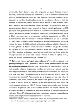 35

envelhecidas fazem baixar o seu valor, enquanto que outros factores o fazem
equivaler), o valor dos subsídios por pensionista (a título de exemplo, subsídios mais
altos por pensionista aumentam o seu valor, enquanto que outros factores o fazem
equivaler), e a análise da utilização precoce das pensões de reforma (a título de
exemplo, a provisão de pensões aos mais novos do que 65 anos aumenta o seu
valor, enquanto que outros factores o fazem equivaler). O denominador leva em
conta os recursos disponíveis em cada país (a título de exemplo: países com um PIB
per capita maior, poderão estar em medida de poder financiar subsídios maiores per
capita). A análise das tabelas comparativas sugere que o sistema de pensões (GCR
e CGA), com uma taxa de crescimento económico actualmente nos 37%, é
substancialmente mais dispendiosa do ponto de vista fiscal do que era no passado
(27% em 2000), e também que as pensões estão relativamente mais altas do que na
maioria dos países da OCDE, incluindo a Alemanha, a Irlanda, a Itália, a Espanha, e
a Suécia (gráfico 4.2). Apenas com o propósito de ilustrá-lo: a redução das pensões
em cerca de 20% – o que geraria poupanças na ordem dos €4.5 mil milhões (2¾%
do PIB) – resultaria ainda assim numa taxa de crescimento económico abaixo do
nível prevalecente em países com valores similares de PIB per capita,e abaixo,
ainda, dos próprios valores de Portugal à data de 2000.

44. Contudo, o sistema português de pensões de reforma não representa uma
protecção adequada face à pobreza na terceira idade, permanecendo fora dos
parâmetros de equidade. Enquanto que Portugal tem, no contexto da UE, um dos
mais elevados ratios de despesa com pensões, tem também um elevado valor de
risco de pobreza entre os mais velhos (partindo do indicador relativo aos indivíduos
com 65 e mais anos cujos rendimentos se situam abaixo dos 60% da média do
rendimento das famílias)39. Assim, resulta que a despesa com os mais velhos é
ineficiente: cada ponto percentual da despesa com pensões reduz o risco de
pobreza na terceira idade em apenas 4.3 por ponto percentual, bem abaixo da
média europeia, situada nos 6.8%. A elevada despesa com pensões e os elevados
indicadores de pobreza entre os mais velhos reflectem um sistema deficiente na
equidade, com 40% da despesa com pensões a beneficiar os que têm rendimentos
mais altos (Figura 17). Isto sugere que talvez haja espaço para uma reavaliação dos
direitos, sem comprometimento dos objectivos de equidade.
39 Na Europa avançada, apenas a Bélgica, Grécia, Irlanda, Itália, Eslovénia, Espanha e Reino Unido
   têm mais elevadas taxas de risco de pobreza para a população acima de 65.
 