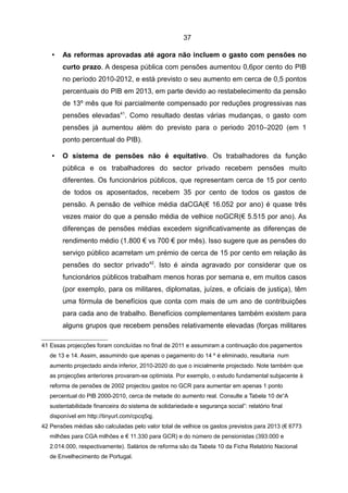 37

   •    As reformas aprovadas até agora não incluem o gasto com pensões no
        curto prazo. A despesa pública com pensões aumentou 0,6por cento do PIB
        no período 2010-2012, e está previsto o seu aumento em cerca de 0,5 pontos
        percentuais do PIB em 2013, em parte devido ao restabelecimento da pensão
        de 13º mês que foi parcialmente compensado por reduções progressivas nas
        pensões elevadas41. Como resultado destas várias mudanças, o gasto com
        pensões já aumentou além do previsto para o periodo 2010–2020 (em 1
        ponto percentual do PIB).

   •    O sistema de pensões não é equitativo. Os trabalhadores da função
        pública e os trabalhadores do sector privado recebem pensões muito
        diferentes. Os funcionários públicos, que representam cerca de 15 por cento
        de todos os aposentados, recebem 35 por cento de todos os gastos de
        pensão. A pensão de velhice média daCGA(€ 16.052 por ano) é quase três
        vezes maior do que a pensão média de velhice noGCR(€ 5.515 por ano). As
        diferenças de pensões médias excedem significativamente as diferenças de
        rendimento médio (1.800 € vs 700 € por mês). Isso sugere que as pensões do
        serviço público acarretam um prémio de cerca de 15 por cento em relação às
        pensões do sector privado42. Isto é ainda agravado por considerar que os
        funcionários públicos trabalham menos horas por semana e, em muitos casos
        (por exemplo, para os militares, diplomatas, juízes, e oficiais de justiça), têm
        uma fórmula de benefícios que conta com mais de um ano de contribuições
        para cada ano de trabalho. Benefícios complementares também existem para
        alguns grupos que recebem pensões relativamente elevadas (forças militares

41 Essas projecções foram concluídas no final de 2011 e assumiram a continuação dos pagamentos
   de 13 e 14. Assim, assumindo que apenas o pagamento do 14 º é eliminado, resultaria num
   aumento projectado ainda inferior, 2010-2020 do que o inicialmente projectado. Note também que
   as projecções anteriores provaram-se optimista. Por exemplo, o estudo fundamental subjacente à
   reforma de pensões de 2002 projectou gastos no GCR para aumentar em apenas 1 ponto
   percentual do PIB 2000-2010, cerca de metade do aumento real. Consulte a Tabela 10 de“A
   sustentabilidade financeira do sistema de solidariedade e segurança social”: relatório final
   disponível em http://tinyurl.com/cpcq5qj.
42 Pensões médias são calculadas pelo valor total de velhice os gastos previstos para 2013 (€ 6773
   milhões para CGA milhões e € 11.330 para GCR) e do número de pensionistas (393.000 e
   2.014.000, respectivamente). Salários de reforma são da Tabela 10 da Ficha Relatório Nacional
   de Envelhecimento de Portugal.
 