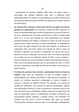 38

    e aposentados de empresas estatais). Além disso, em alguns casos, a
    acumulação das pensões diferentes pode levar a benefícios totais
    relativamente altos. Por exemplo, os aposentados que recebem benefícios de
    seus próprios registos de ganhos também são elegíveis para receber pensões
    de sobrevivência.

•   As reformas têm colocado a maior parte do ônus do ajuste nas futuras
    gerações de aposentados. Por exemplo, a reforma de 2007 introduziu um
    factor de sustentabilidade igual à razão da esperança de vida aos 65 anos em
    um ano e expectativa de vida dada aos 65 anos em 2006. A intuição deste
    factor foi a de que cada geração de novos aposentados que recebem
    benefícios ajustados para reflectir o aumento do número de anos em que se
    esperava para receber benefícios, evitando parcialmente os trabalhadores
    mais jovens de pagar impostos mais altos para financiar os aumentos da
    longevidade. Hoje, este factor implica uma redução de 3,92 por cento em
    benefícios, reflectindo um aumento na expectativa de vida aos 65 anos a
    partir de 18 anos em 2006 para 18,6 anos em 2011. No entanto, esse ajuste
    só se aplica aos que se aposentam depois de 2007, os que recebiam a
    reforma antes disso (ou eram de geração anterior) estão isentos de tal ajuste.
    Esta é uma preocupação particular para os pensionistas da CGA, a maioria
    dos que se aposentou numa idade de reforma mais baixa e sem incorrer no
    factor de ajuste.

•   O sistema de pensões não promove a participação formal da força de
    trabalho. Altas taxas de participação na força de trabalho ajudam à
    sustentabilidade dos sistemas de pensões. O atual sistema de pensões, no
    entanto, dá incentivos adversos à participação na força de trabalho (e
    aumenta o mercado de trabalho informal). Por exemplo, ao aumentar as
    pensões por patamares, com mínimos de anos de contribuições: exigindo
    uma contribuição mínima de 15 anos, as pensões só aumentam para os com
    pelo menos 20 anos de contribuição, e depois novamente com pelo menos 30
    anos de contribuição. Assim, os trabalhadores de baixos rendimentos, que
    provavelmente apenas receberão a pensão mínima, não beneficiam em
    contribuir nos anos 16-19 e 21-29 de trabalho. Além disso, as pensões
    mínimas podem introduzir incentivos para a sub-notificação, principalmente
 