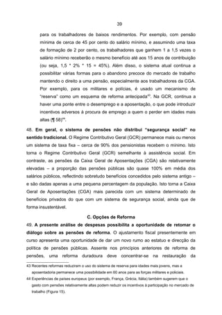 39

        para os trabalhadores de baixos rendimentos. Por exemplo, com pensão
        mínima de cerca de 45 por cento do salário mínimo, e assumindo uma taxa
        de formação de 2 por cento, os trabalhadores que ganhem 1 a 1,5 vezes o
        salário mínimo receberão o mesmo benefício até aos 15 anos de contribuição
        (ou seja, 1,5 * 2% * 15 = 45%). Além disso, o sistema atual continua a
        possibilitar várias formas para o abandono precoce do mercado de trabalho
        mantendo o direito a uma pensão, especialmente aos trabalhadores da CGA.
        Por exemplo, para os militares e polícias, é usado um mecanismo de
        “reserva” como um esquema de reforma antecipada43. Na GCR, continua a
        haver uma ponte entre o desemprego e a aposentação, o que pode introduzir
        incentivos adversos à procura de emprego a quem o perder em idades mais
        altas (¶ 58)44.

48. Em geral, o sistema de pensões não distribui “segurança social” no
sentido tradicional. O Regime Contributivo Geral (GCR) permanece mais ou menos
um sistema de taxa fixa – cerca de 90% dos pensionistas recebem o mínimo. Isto
torna o Regime Contributivo Geral (GCR) semelhante à assistência social. Em
contraste, as pensões da Caixa Geral de Aposentações (CGA) são relativamente
elevadas – a proporção das pensões públicas são quase 100% em média dos
salários públicos, reflectindo sobretudo benefícios concedidos pelo sistema antigo –
e são dadas apenas a uma pequena percentagem da população. Isto torna a Caixa
Geral de Aposentações (CGA) mais parecida com um sistema determinado de
benefícios privados do que com um sistema de segurança social, ainda que de
forma insustentável.

                                   C. Opções de Reforma
49. A presente análise de despesas possibilita a oportunidade de retomar o
diálogo sobre as pensões de reforma. O ajustamento fiscal presentemente em
curso apresenta uma oportunidade de dar um novo rumo ao estatuo e direcção da
política de pensões públicas. Assente nos princípios anteriores de reforma de
pensões, uma          reforma   duradoura      deve    concentrar-se      na    restauração     da

43 Recentes reformas reduziram o uso do sistema de reserva para idades mais jovens, mas a
   aposentadoria permanece uma possibilidade em 60 anos para as forças militares e policiais.
44 Experiências de países europeus (por exemplo, França, Grécia, Itália) também sugerem que o
   gasto com pensões relativamente altas podem reduzir os incentivos à participação no mercado de
   trabalho (Figura 15).
 