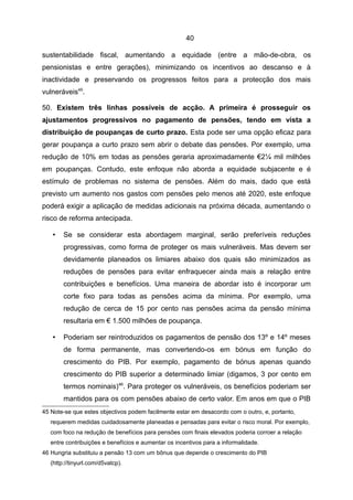 40

sustentabilidade fiscal, aumentando a equidade (entre a mão-de-obra, os
pensionistas e entre gerações), minimizando os incentivos ao descanso e à
inactividade e preservando os progressos feitos para a protecção dos mais
vulneráveis45.

50. Existem três linhas possíveis de acção. A primeira é prosseguir os
ajustamentos progressivos no pagamento de pensões, tendo em vista a
distribuição de poupanças de curto prazo. Esta pode ser uma opção eficaz para
gerar poupança a curto prazo sem abrir o debate das pensões. Por exemplo, uma
redução de 10% em todas as pensões geraria aproximadamente €2¼ mil milhões
em poupanças. Contudo, este enfoque não aborda a equidade subjacente e é
estímulo de problemas no sistema de pensões. Além do mais, dado que está
previsto um aumento nos gastos com pensões pelo menos até 2020, este enfoque
poderá exigir a aplicação de medidas adicionais na próxima década, aumentando o
risco de reforma antecipada.

   •    Se se considerar esta abordagem marginal, serão preferíveis reduções
        progressivas, como forma de proteger os mais vulneráveis. Mas devem ser
        devidamente planeados os limiares abaixo dos quais são minimizados as
        reduções de pensões para evitar enfraquecer ainda mais a relação entre
        contribuições e benefícios. Uma maneira de abordar isto é incorporar um
        corte fixo para todas as pensões acima da mínima. Por exemplo, uma
        redução de cerca de 15 por cento nas pensões acima da pensão mínima
        resultaria em € 1.500 milhões de poupança.

   •    Poderiam ser reintroduzidos os pagamentos de pensão dos 13º e 14º meses
        de forma permanente, mas convertendo-os em bónus em função do
        crescimento do PIB. Por exemplo, pagamento de bónus apenas quando
        crescimento do PIB superior a determinado limiar (digamos, 3 por cento em
        termos nominais)46. Para proteger os vulneráveis, os benefícios poderiam ser
        mantidos para os com pensões abaixo de certo valor. Em anos em que o PIB
45 Note-se que estes objectivos podem facilmente estar em desacordo com o outro, e, portanto,
   requerem medidas cuidadosamente planeadas e pensadas para evitar o risco moral. Por exemplo,
   com foco na redução de benefícios para pensões com finais elevados poderia corroer a relação
   entre contribuições e benefícios e aumentar os incentivos para a informalidade.
46 Hungria substituiu a pensão 13 com um bônus que depende o crescimento do PIB
   (http://tinyurl.com/d5vatcp).
 
