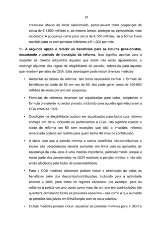 41

       crescesse abaixo do limiar selecionado, poder-se-iam obter poupanças de
       cerca de € 1.000 milhões e, ao mesmo tempo, proteger os pensionistas mais
       modestos. A poupança cairia para cerca de € 500 milhões, se o bónus fosse
       mantido para os com pensões inferiores a € 1.000 por mês.

51. A segunda opção é reduzir os benefícios para os futuros pensionistas,
encurtando o período de transição da reforma. Isso significa apontar para o
respeitar os direitos adquiridos àqueles que ainda não estão aposentados, e
restringir algumas das regras de elegibilidade de pensão, sobretudo para aqueles
que recebem pensões da CGA. Esta abordagem pode incluir diversas medidas:

   •   Aumentar as idades de reforma. Isto torna necessário centrar a fórmula de
       benefícios na idade de 66 em vez de 65. Isto pode gerar cerca de 400-600
       milhões de euros por ano em poupança.

   •   Fórmulas de reformas deveriam ser equalizadas para todos, adoptando a
       fórmula prevalente no sector privado, incluindo para aqueles que integraram a
       CGA antes de 1993.

   •   Condições de elegibilidade podiam ser equalizadas para todos cuja reforma
       começa em 2014- incluindo os pertencentes a CGA. Isto significa colocar a
       idade de reforma em 65 sem exceções que não a invalidez; reforma
       antecipada poderia ser restrita para quem tenha 40 anos de contribuição.

   •   A idade com que a pensão mínima e outros benefícios não-contributivos a
       idosos são despoletados deveria aumentar em linha com os aumentos de
       esperança de vida- esta é uma medida importante, particularmente porque a
       maior parte dos pensionistas na GCR recebem a pensão mínima e não são
       então afectados pelo factor de sustentabilidade.

   •   Para a CGA medidas adicionais podiam incluir a eliminação de todos os
       benefícios além dos descontos/contribuições, incluindo para a actividade
       anterior a 2006, para todos os regimes especiais- por exemplo, para os
       militares e policia um ano conta como mais de um ano em contribuições (de
       quanto?); eliminando todas as provisões especiais – tais como a que aumenta
       as pensões dos juízes em linha/função com os seus salários.

   •   Outras medidas podiam incluir: equalizar as pensões mínimas para a GCR e
 