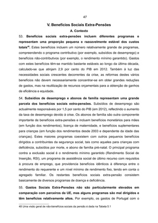 47

                       V. Benefícios Sociais Extra-Pensões
                                         A. Contexto
53. Benefícios sociais extra-pensões incluem diferentes programas e
representam uma proporção pequena e razoavelmente estável dos custos
totais48. Estes benefícios incluem um número relativamente grande de programas,
compreendendo o programa contributivo (por exemplo, subsídios de desemprego) e
benefícios não-contributivos (por exemplo, o rendimento mínimo garantido). Gastos
com estes benefícios têm-se mantido bastante estáveis ao longo da última década,
calculado-se que atinjam 2,9 por cento do PIB em 2012. Também à luz das
necessidades sociais crescentes decorrentes da crise, as reformas destes vários
benefícios não devem necessariamente concentrar-se em obter grandes reduções
de gastos, mas na reutilização de recursos orçamentais para a obtenção de ganhos
de eficiência e equidade.

54. Subsídios de desemprego e abonos de família representam uma grande
parcela dos benefícios sociais extra-pensões. Subsídios de desemprego são
actualmente responsáveis por 1,5 por cento do PIB (em 2012), reflectindo o aumento
da taxa de desemprego devido à crise. Os abonos de família são outra componente
importante de benefícios extra-pensões e incluem benefícios monetários para mães
(em função dos rendimentos), licença de maternidade, e benefícios suplementares
para crianças (em função dos rendimentos desde 2003 e dependente da idade das
crianças). Estes maiores programas coexistem com outros pequenos benefícios
dirigidos a contribuintes da segurança social, tais como aqueles para crianças com
deficiência, subsídios por morte, e abono de família pré-natal. O principal programa
contra a exclusão social é o rendimento mínimo garantido (Rendimento Social de
Inserção, RSI), um programa de assistência social de último recurso com requisitos
à procura de emprego, que providencia benefícios idênticos à diferença entre o
rendimento do requerente e um nível mínimo de rendimento fixo, tendo em conta o
agregado familiar. Os restantes benefícios sociais extra-pensão consistem
basicamente de diversos programas de doença e deficiência.

55. Gastos Sociais Extra-Pensões não são particularmente elevados em
comparação com parceiros da UE, mas alguns programas são mal dirigidos e
têm benefícios relativamente altos. Por exemplo, os gastos de Portugal com o

48 Uma visão geral de não-benefícios sociais da pensão é dada na Tabela 5.1
 