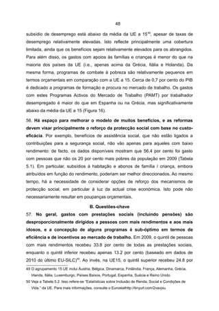 48

subsídio de desemprego está abaixo da média da UE a 15 49, apesar de taxas de
desemprego relativamente elevadas. Isto reflecte principalmente uma cobertura
limitada, ainda que os benefícios sejam relativamente elevados para os abrangidos.
Para além disso, os gastos com apoios às famílias e crianças é menor do que na
maioria dos países da UE (i.e., apenas acima da Grécia, Itália e Holanda). Da
mesma forma, programas de combate à pobreza são relativamente pequenos em
termos orçamentais em comparação com a UE a 15. Cerca de 0,7 por cento do PIB
é dedicado a programas de formação e procura no mercado de trabalho. Os gastos
com estes Programas Activos do Mercado de Trabalho (PAMT) por trabalhador
desempregado é maior do que em Espanha ou na Grécia, mas significativamente
abaixo da média da UE a 15 (Figura 16).

56. Há espaço para melhorar o modelo de muitos benefícios, e as reformas
devem visar principalmente o reforço da protecção social com base no custo-
eficácia. Por exemplo, benefícios de assistência social, que não estão ligados a
contribuições para a segurança social, não vão apenas para aqueles com baixo
rendimento: de facto, os dados disponíveis mostram que 56,4 por cento foi gasto
com pessoas que não os 20 por cento mais pobres da população em 2009 (Tabela
5.1). Em particular, subsídios à habitação e abonos de família / criança, embora
atribuídos em função do rendimento, poderiam ser melhor direccionados. Ao mesmo
tempo, há a necessidade de considerar opções de reforço dos mecanismos de
protecção social, em particular à luz da actual crise económica. Isto pode não
necessariamente resultar em poupanças orçamentais.

                                      B. Questões-chave
57. No geral, gastos com prestações sociais (incluindo pensões) são
desproporcionalmente dirigidos a pessoas com mais rendimentos e aos mais
idosos, e a concepção de alguns programas é sub-óptimo em termos de
eficiência e de incentivos ao mercado de trabalho. Em 2009, o quintil de pessoas
com mais rendimentos recebeu 33.8 por cento de todas as prestações sociais,
enquanto o quintil inferior recebeu apenas 13.2 por cento (baseado em dados de
2010 do último EU-SILC)50. Ao invés, na UE15, o quintil superior recebeu 24.8 por
49 O agrupamento 15 UE inclui Áustria, Bélgica, Dinamarca, Finlândia, França, Alemanha, Grécia,
   Irlanda, Itália, Luxemburgo, Países Baixos, Portugal, Espanha, Suécia e Reino Unido.
50 Veja a Tabela 5.2. Isso refere-se “Estatísticas sobre Inclusão de Renda, Social e Condições de
   Vida.” da UE. Para mais informações, consulte o Eurostathttp://tinyurl.com/2vavjxu
 