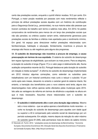 49

cento das prestações sociais, enquanto o quintil inferior recebeu 16.3 por cento. Em
Portugal, a maior porção recebida por pessoas com mais rendimentos reflecte o
princípio de atribuir prestações sociais àqueles com um histórico de contribuição
para a Segurança Social (e.g., pensionistas), na sua maioria estas são pessoas que
tiveram contratos de trabalho sem termo e salários mais altos. Em 2012, foi pedido
comprovativo de rendimentos para menos de um terço das prestações sociais que
não são pensões; os critérios usados variam entre, relativamente generosos para
prestações sociais às famílias e critérios mais apertados para o rendimento mínimo.
Em geral, há espaço para direccionar melhor prestações relacionadas com:
família/crianças, habitação e educação. Similarmente, incentivos à procura de
emprego são fracos ou até negativos para alguns dos programas.

58. O subsídio de desemprego não incentiva a procura de emprego, e causa
preocupação em termos da sua equidade. O sistema de subsídio de desemprego
tem regras rigorosas de eligibilidade, que excluem os mais jovens. Para os elegíveis,
a duração do subsídio é longa (Figura 17) e o valor pago é relativamente alto. Numa
avaliação comparativa recente da EU, Portugal destaca-se pela duração do subsídio
em relação à média europeia51. A reforma do subsídio de desemprego implementada
em 2012 introduz algumas correcções, como estender os subsídios para
trabalhadores com um historial contributivo mais curto e reduzir o subsídio 10 por
cento após seis meses, deixando no entanto o carácter geral do sistema intacto. No
entanto, a transição dos beneficiários para o novo sistema será lenta; alguns dos
desempregados mais velhos apenas serão afectados pelas mudanças após 2015.
Isto adia as vantagens da reforma em termos de eficiência e equidade na altura em
que é mais necessário. Assuntos chave relacionados com o subsídio de
desemprego:

   •   O subsídio é relativamente alto e com uma duração algo extensa. Mesmo
       sob o novo sistema – que se aplica apenas a beneficiários muito recentes – o
       corte na duração do subsídio de desemprego para aqueles com idade igual
       ou superior a 40 é compensado pelo subsídio social de desemprego por um
       período subsequente. Em adição, mesmo depois da redução do valor máximo
       do subsídio (para €1,048), este permanece mais do dobro do salário mínimo
51 Stovicek e A. Turrini. 2012, ” prestações sociais de desemprego de Benchmarking .” Economia
   Europeia, Documentos Económicos 454, Direcção-Geral dos Assuntos Económicos e Financeiros
   da Comissão Europeia, Maio. (Http://tinyurl.com/bmup)
 