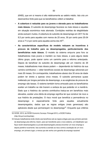 50

        (€485), que em si mesmo é alto relativamente ao salário médio. Isto cria um
        desincentivo forte para que os beneficiários voltem a trabalhar.

    •   A cobertura é reduzida para os jovens e elevada para os trabalhadores
        mais idosos. O subsídio de desemprego favorece os mais idosos e aqueles
        em situação económica mais abonada. Condições restritas de elegibilidade
        ainda excluem muitos. A cobertura do subsídio de desemprego em 2011 foi de
        8,5 por cento para aqueles com menos de 25 anos, 30 por cento para 25-34
        anos e 71,4 por cento para aqueles acima dos 4552.

    •   As características específicas do modelo reduzem os incentivos à
        procura de trabalho para os desempregados, particularmente dos
        beneficiários mais idosos. O modelo do sistema empurra para fora os
        trabalhadores mais jovens e mantém os mais idosos, e para alguns deste
        último grupo, pode operar como um caminho para a reforma antecipada.
        Depois de beneficiar do subsídio de desemprego até um máximo de 26
        meses, trabalhadores mais idosos podem — dependendo do histórico da sua
        carreira contributiva — obter benefícios sociais de desemprego adicionais por
        mais 26 meses. Em contrapartida, trabalhadores abaixo dos 30 anos de idade
        podem ter direito a apenas cinco meses. O subsídio permanece quase
        inalterado por longos períodos de desemprego, e as exigências de procura de
        emprego são lassas. O sistema também torna arriscado para os beneficiários
        aceitar um trabalho se não tiverem a certeza de que poderão vir a mantê-lo.
        Dado que o histórico da carreira contributiva traduz-se em benefícios mais
        elevados, aceitar uma oferta de emprego significa ter que construir de novo a
        sua história de prestações. O risco moral que beneficia a permanência no
        desemprego          é      especialmente      forte     para     aqueles       actualmente
        desempregados, dados que as regras antigas (mais generosas) são
        aplicáveis desde que permaneçam no desemprego 53. Enquanto que critérios

52 OCDE, 2012, da OCDE Economic Surveys: Portugal 2012, a OCDE Publica
   (http://tinyurl.com/bqc2slp).
53 Actuais trabalhadores terão direito aos benefícios sob as regras antigas para seu primeiro período
   de desemprego pós-reforma. Assim, para ser transferido para o novo sistema, um trabalhador que
   fique recém-desempregados ou já está desempregado precisa encontrar um novo emprego e
   depois perdê-lo novamente. Isso aumenta a aversão ao risco contra a aceitação de um novo
   emprego, em primeiro lugar, a menos que ele venha com garantia de emprego razoável.
 