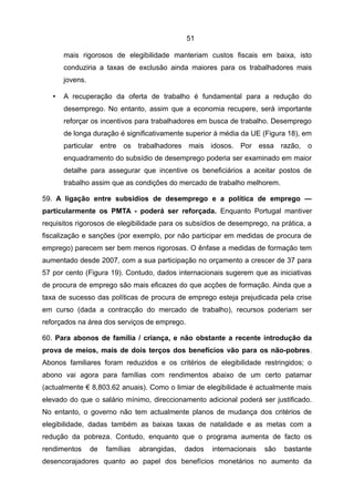 51

       mais rigorosos de elegibilidade manteriam custos fiscais em baixa, isto
       conduziria a taxas de exclusão ainda maiores para os trabalhadores mais
       jovens.

   •   A recuperação da oferta de trabalho é fundamental para a redução do
       desemprego. No entanto, assim que a economia recupere, será importante
       reforçar os incentivos para trabalhadores em busca de trabalho. Desemprego
       de longa duração é significativamente superior à média da UE (Figura 18), em
       particular entre os trabalhadores mais idosos. Por essa razão, o
       enquadramento do subsídio de desemprego poderia ser examinado em maior
       detalhe para assegurar que incentive os beneficiários a aceitar postos de
       trabalho assim que as condições do mercado de trabalho melhorem.

59. A ligação entre subsídios de desemprego e a política de emprego —
particularmente os PMTA - poderá ser reforçada. Enquanto Portugal mantiver
requisitos rigorosos de elegibilidade para os subsídios de desemprego, na prática, a
fiscalização e sanções (por exemplo, por não participar em medidas de procura de
emprego) parecem ser bem menos rigorosas. O ênfase a medidas de formação tem
aumentado desde 2007, com a sua participação no orçamento a crescer de 37 para
57 por cento (Figura 19). Contudo, dados internacionais sugerem que as iniciativas
de procura de emprego são mais eficazes do que acções de formação. Ainda que a
taxa de sucesso das políticas de procura de emprego esteja prejudicada pela crise
em curso (dada a contracção do mercado de trabalho), recursos poderiam ser
reforçados na área dos serviços de emprego.

60. Para abonos de família / criança, e não obstante a recente introdução da
prova de meios, mais de dois terços dos benefícios vão para os não-pobres.
Abonos familiares foram reduzidos e os critérios de elegibilidade restringidos; o
abono vai agora para famílias com rendimentos abaixo de um certo patamar
(actualmente € 8,803.62 anuais). Como o limiar de elegibilidade é actualmente mais
elevado do que o salário mínimo, direccionamento adicional poderá ser justificado.
No entanto, o governo não tem actualmente planos de mudança dos critérios de
elegibilidade, dadas também as baixas taxas de natalidade e as metas com a
redução da pobreza. Contudo, enquanto que o programa aumenta de facto os
rendimentos      de   famílias   abrangidas,   dados   internacionais   são   bastante
desencorajadores quanto ao papel dos benefícios monetários no aumento da
 