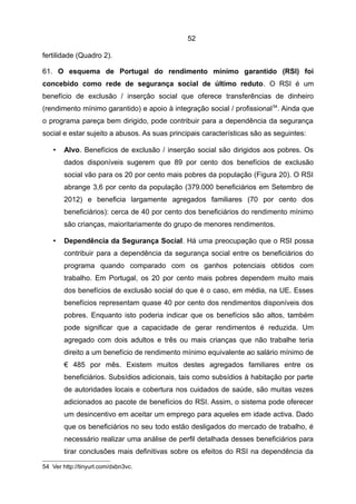 52

fertilidade (Quadro 2).

61. O esquema de Portugal do rendimento mínimo garantido (RSI) foi
concebido como rede de segurança social de último reduto. O RSI é um
benefício de exclusão / inserção social que oferece transferências de dinheiro
(rendimento mínimo garantido) e apoio à integração social / profissional 54. Ainda que
o programa pareça bem dirigido, pode contribuir para a dependência da segurança
social e estar sujeito a abusos. As suas principais características são as seguintes:

    •   Alvo. Benefícios de exclusão / inserção social são dirigidos aos pobres. Os
        dados disponíveis sugerem que 89 por cento dos benefícios de exclusão
        social vão para os 20 por cento mais pobres da população (Figura 20). O RSI
        abrange 3,6 por cento da população (379.000 beneficiários em Setembro de
        2012) e beneficia largamente agregados familiares (70 por cento dos
        beneficiários): cerca de 40 por cento dos beneficiários do rendimento mínimo
        são crianças, maioritariamente do grupo de menores rendimentos.

    •   Dependência da Segurança Social. Há uma preocupação que o RSI possa
        contribuir para a dependência da segurança social entre os beneficiários do
        programa quando comparado com os ganhos potenciais obtidos com
        trabalho. Em Portugal, os 20 por cento mais pobres dependem muito mais
        dos benefícios de exclusão social do que é o caso, em média, na UE. Esses
        benefícios representam quase 40 por cento dos rendimentos disponíveis dos
        pobres. Enquanto isto poderia indicar que os benefícios são altos, também
        pode significar que a capacidade de gerar rendimentos é reduzida. Um
        agregado com dois adultos e três ou mais crianças que não trabalhe teria
        direito a um benefício de rendimento mínimo equivalente ao salário mínimo de
        € 485 por mês. Existem muitos destes agregados familiares entre os
        beneficiários. Subsídios adicionais, tais como subsídios à habitação por parte
        de autoridades locais e cobertura nos cuidados de saúde, são muitas vezes
        adicionados ao pacote de benefícios do RSI. Assim, o sistema pode oferecer
        um desincentivo em aceitar um emprego para aqueles em idade activa. Dado
        que os beneficiários no seu todo estão desligados do mercado de trabalho, é
        necessário realizar uma análise de perfil detalhada desses beneficiários para
        tirar conclusões mais definitivas sobre os efeitos do RSI na dependência da

54 Ver http://tinyurl.com/dxbn3vc.
 