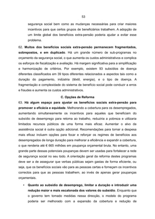 53

       segurança social bem como as mudanças necessárias para criar maiores
       incentivos para que certos grupos de beneficiários trabalhem. A adopção de
       um limite global dos benefícios extra-pensão poderia ajudar a evitar esse
       problema.

62. Muitos dos benefícios sociais extra-pensão permanecem fragmentados,
sobrepostos, e em duplicado. Há um grande número de sub-programas no
orçamento da segurança social, o que aumenta os custos administrativos e complica
os esforços de fiscalização e avaliação. Há margem significativa para a simplificação
e harmonização de critérios. Por exemplo, existem 93 subsídios de doença
diferentes classificados em 39 tipos diferentes relacionados a aspectos tais como a
duração do pagamento, indústria (têxtil, energia), e o tipo de doença. A
fragmentação e complexidade do sistema de benefício social pode conduzir a erros
e fraudes e aumenta os custos administrativos.

                              C. Opções de Reforma
63. Há algum espaço para ajustar os benefícios sociais extra-pensão para
promover a eficácia e equidade. Melhorando a cobertura para os desempregados,
aumentando simultaneamente os incentivos para aqueles que beneficiam do
subsídio de desemprego para retoma ao trabalho, reduziria a pobreza e utilizaria
limitados recursos públicos de uma forma mais eficaz. Aumentar o alvo da
assistência social é outra opção adicional. Recomendações para tornar a despesa
mais eficaz incluem opções para focar e reforçar os regimes de benefícios aos
desempregados de longa duração para melhorar a eficiência e expandir a cobertura,
o que renderia até € 665 milhões em poupança orçamental bruta. No entanto, uma
grande parte dessas potenciais poupanças devem ser usadas para fortalecer a rede
de segurança social no seu todo. A orientação geral da reforma destes programas
deve ser a de assegurar que verbas públicas sejam gastas de forma eficiente, ou
seja, que os benefícios sociais vão para as pessoas certas e forneçam os incentivos
correctos para que as pessoas trabalhem, ao invés de apenas gerar poupanças
orçamentais.

   •   Quanto ao subsídio de desemprego, limitar a duração e introduzir uma
       redução maior e mais escalonada dos valores do subsídio. Enquanto que
       o governo tem tomado medidas nessa direcção, o modelo do programa
       poderia ser melhorado com a expansão da cobertura e redução de
 
