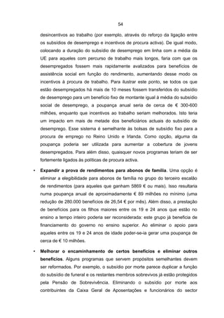 54

    desincentivos ao trabalho (por exemplo, através do reforço da ligação entre
    os subsídios de desemprego e incentivos de procura activa). De igual modo,
    colocando a duração do subsídio de desemprego em linha com a média da
    UE para aqueles com percurso de trabalho mais longos, faria com que os
    desempregados fossem mais rapidamente avalizados para benefícios de
    assistência social em função do rendimento, aumentando desse modo os
    incentivos à procura de trabalho. Para ilustrar este ponto, se todos os que
    estão desempregados há mais de 10 meses fossem transferidos do subsídio
    de desemprego para um benefício fixo de montante igual à média do subsídio
    social de desemprego, a poupança anual seria de cerca de € 300-600
    milhões, enquanto que incentivos ao trabalho seriam melhorados. Isto teria
    um impacto em mais de metade dos beneficiários actuais do subsídio de
    desemprego. Esse sistema é semelhante às bolsas de subsídio fixo para a
    procura de emprego no Reino Unido e Irlanda. Como opção, alguma da
    poupança poderia ser utilizada para aumentar a cobertura de jovens
    desempregados. Para além disso, quaisquer novos programas teriam de ser
    fortemente ligados às políticas de procura activa.

•   Expandir a prova de rendimentos para abonos de família. Uma opção é
    eliminar a elegibilidade para abonos de família no grupo do terceiro escalão
    de rendimentos (para aqueles que ganham 5869 € ou mais). Isso resultaria
    numa poupança anual de aproximadamente € 89 milhões no mínimo (uma
    redução de 280.000 benefícios de 26,54 € por mês). Além disso, a prestação
    de benefícios para os filhos maiores entre os 19 e 24 anos que estão no
    ensino a tempo inteiro poderia ser reconsiderada: este grupo já beneficia de
    financiamento do governo no ensino superior. Ao eliminar o apoio para
    aqueles entre os 19 e 24 anos de idade poder-se-ia gerar uma poupança de
    cerca de € 10 milhões.

•   Melhorar o encaminhamento de certos benefícios e eliminar outros
    benefícios. Alguns programas que servem propósitos semelhantes devem
    ser reformados. Por exemplo, o subsídio por morte parece duplicar a função
    do subsídio de funeral e os restantes membros sobrevivos já estão protegidos
    pela Pensão de Sobrevivência. Eliminando o subsídio por morte aos
    contribuintes da Caixa Geral de Aposentações e funcionários do sector
 