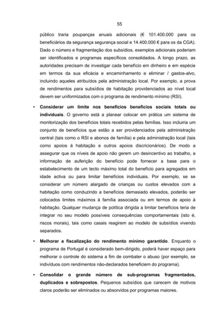 55

    público traria poupanças anuais adicionais (€ 101.400.000 para os
    beneficiários da segurança segurança social e 14.400.000 € para os da CGA).
    Dado o número e fragmentação dos subsídios, exemplos adicionais poderiam
    ser identificados e programas específicos consolidados. A longo prazo, as
    autoridades precisam de investigar cada benefício em dinheiro e em espécie
    em termos da sua eficácia e encaminhamento e eliminar / gastos-alvo,
    incluindo aqueles atribuídos pela administração local. Por exemplo, a prova
    de rendimentos para subsídios de habitação providenciados ao nível local
    devem ser uniformizados com o programa de rendimento mínimo (RSI).

•   Considerar um limite nos benefícios benefícios sociais totais ou
    individuais. O governo está a planear colocar em prática um sistema de
    monitorização dos benefícios totais recebidos pelas famílias. Isso incluiria um
    conjunto de benefícios que estão a ser providenciados pela administração
    central (tais como o RSI e abonos de família) e pela administração local (tais
    como apoios à habitação e outros apoios discricionários). De modo a
    assegurar que os níveis de apoio não gerem um desincentivo ao trabalho, a
    informação de auferição do benefício pode fornecer a base para o
    estabelecimento de um tecto máximo total do benefício para agregados em
    idade activa ou para limitar benefícios individuais. Por exemplo, se se
    considerar um número alargado de crianças ou custos elevados com a
    habitação como conduzindo a benefícios demasiado elevados, poderão ser
    colocados limites máximos à família associada ou em termos de apoio à
    habitação. Qualquer mudança de política dirigida a limitar benefícios teria de
    integrar no seu modelo possíveis consequências comportamentais (isto é,
    riscos morais), tais como casais reagirem ao modelo de subsídios vivendo
    separados.

•   Melhorar a fiscalização do rendimento mínimo garantido. Enquanto o
    programa de Portugal é considerado bem-dirigido, poderá haver espaço para
    melhorar o controle do sistema a fim de combater o abuso (por exemplo, se
    indivíduos com rendimentos não-declarados beneficiem do programa).

•   Consolidar    o   grande    número     de   sub-programas      fragmentados,
    duplicados e sobrepostos. Pequenos subsídios que carecem de motivos
    claros poderão ser eliminados ou absorvidos por programas maiores.
 