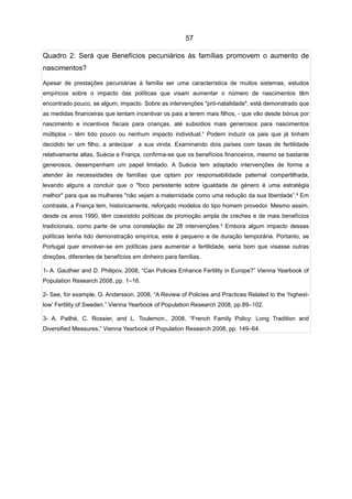 57

Quadro 2: Será que Benefícios pecuniários às famílias promovem o aumento de
nascimentos?

Apesar de prestações pecuniárias à família ser uma característica de muitos sistemas, estudos
empíricos sobre o impacto das políticas que visam aumentar o número de nascimentos têm
encontrado pouco, se algum, impacto. Sobre as intervenções "pró-natalidade", está demonstrado que
as medidas financeiras que tentam incentivar os pais a terem mais filhos, - que vão desde bónus por
nascimento e incentivos fiscais para crianças, até subsídios mais generosos para nascimentos
múltiplos – têm tido pouco ou nenhum impacto individual.¹ Podem induzir os pais que já tinham
decidido ter um filho, a antecipar a sua vinda. Examinando dois países com taxas de fertilidade
relativamente altas, Suécia e França, confirma-se que os benefícios financeiros, mesmo se bastante
generosos, desempenham um papel limitado. A Suécia tem adaptado intervenções de forma a
atender às necessidades de famílias que optam por responsabilidade paternal compartilhada,
levando alguns a concluir que o "foco persistente sobre igualdade de género é uma estratégia
melhor" para que as mulheres "não vejam a maternidade como uma redução da sua liberdade”.² Em
contraste, a França tem, historicamente, reforçado modelos do tipo homem provedor. Mesmo assim,
desde os anos 1990, têm coexistido políticas de promoção ampla de creches e de mais benefícios
tradicionais, como parte de uma constelação de 28 intervenções.³ Embora algum impacto dessas
políticas tenha tido demonstração empírica, este é pequeno e de duração temporária. Portanto, se
Portugal quer envolver-se em políticas para aumentar a fertilidade, seria bom que visasse outras
direções, diferentes de benefícios em dinheiro para famílias.

1- A. Gauthier and D. Philipov, 2008, “Can Policies Enhance Fertility in Europe?” Vienna Yearbook of
Population Research 2008, pp. 1–16.

2- See, for example, G. Andersson, 2008, “A Review of Policies and Practices Related to the ‘highest-
low’ Fertility of Sweden.” Vienna Yearbook of Population Research 2008, pp.89–102.

3- A. Pailhé, C. Rossier, and L. Toulemon., 2008, “French Family Policy: Long Tradition and
Diversified Measures,” Vienna Yearbook of Population Research 2008, pp. 149–64.
 