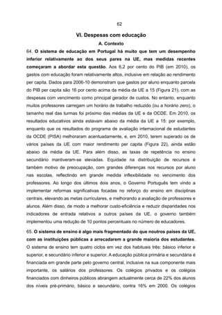 62

                         VI. Despesas com educação
                                    A. Contexto
64. O sistema de educação em Portugal há muito que tem um desempenho
inferior relativamente ao dos seus pares na UE, mas medidas recentes
começaram a abordar esta questão. Aos 6,2 por cento do PIB (em 2010), os
gastos com educação foram relativamente altos, inclusive em relação ao rendimento
per capita. Dados para 2006-10 demonstram que gastos por aluno enquanto parcela
do PIB per capita são 16 por cento acima da média da UE a 15 (Figura 21), com as
despesas com vencimento como principal gerador de custos. No entanto, enquanto
muitos professores carregam um horário de trabalho reduzido (ou a horário zero), o
tamanho real das turmas foi próximo das médias da UE e da OCDE. Em 2010, os
resultados educativos ainda estavam abaixo da média da UE a 15: por exemplo,
enquanto que os resultados do programa de avaliação internacional de estudantes
da OCDE (PISA) melhoraram acentuadamente, e, em 2010, terem superado os de
vários países da UE com maior rendimento per capita (Figura 22), ainda estão
abaixo da média da UE. Para além disso, as taxas de repetência no ensino
secundário mantiveram-se elevadas. Equidade na distribuição de recursos é
também motivo de preocupação, com grandes diferenças nos recursos por aluno
nas escolas, reflectindo em grande medida inflexibilidade no vencimento dos
professores. Ao longo dos últimos dois anos, o Governo Português tem vindo a
implementar reformas significativas focadas no reforço do ensino em disciplinas
centrais, elevando as metas curriculares, e melhorando a avaliação de professores e
alunos. Além disso, de modo a melhorar custo-eficiência e reduzir disparidades nos
indicadores de entrada relativos a outros países da UE, o governo também
implementou uma redução de 10 pontos percentuais no número de educadores.

65. O sistema de ensino é algo mais fragmentado do que noutros países da UE,
com as instituições públicas a arrecadarem a grande maioria dos estudantes.
O sistema de ensino tem quatro ciclos em vez dos habituais três: básico inferior e
superior, e secundário inferior e superior. A educação pública primária e secundária é
financiada em grande parte pelo governo central, inclusive na sua componente mais
importante, os salários dos professores. Os colégios privados e os colégios
financiados com dinheiros públicos abrangem actualmente cerca de 22% dos alunos
dos níveis pré-primário, básico e secundário, contra 16% em 2000. Os colégios
 