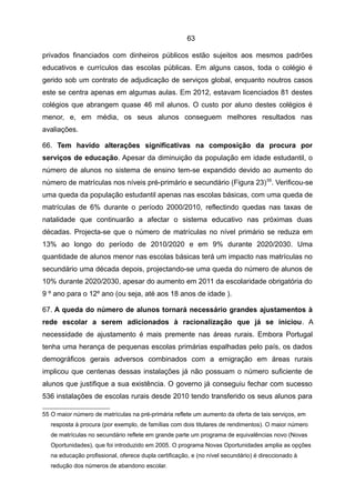 63

privados financiados com dinheiros públicos estão sujeitos aos mesmos padrões
educativos e currículos das escolas públicas. Em alguns casos, toda o colégio é
gerido sob um contrato de adjudicação de serviços global, enquanto noutros casos
este se centra apenas em algumas aulas. Em 2012, estavam licenciados 81 destes
colégios que abrangem quase 46 mil alunos. O custo por aluno destes colégios é
menor, e, em média, os seus alunos conseguem melhores resultados nas
avaliações.

66. Tem havido alterações significativas na composição da procura por
serviços de educação. Apesar da diminuição da população em idade estudantil, o
número de alunos no sistema de ensino tem-se expandido devido ao aumento do
número de matrículas nos níveis pré-primário e secundário (Figura 23) 55. Verificou-se
uma queda da população estudantil apenas nas escolas básicas, com uma queda de
matrículas de 6% durante o período 2000/2010, reflectindo quedas nas taxas de
natalidade que continuarão a afectar o sistema educativo nas próximas duas
décadas. Projecta-se que o número de matrículas no nível primário se reduza em
13% ao longo do período de 2010/2020 e em 9% durante 2020/2030. Uma
quantidade de alunos menor nas escolas básicas terá um impacto nas matrículas no
secundário uma década depois, projectando-se uma queda do número de alunos de
10% durante 2020/2030, apesar do aumento em 2011 da escolaridade obrigatória do
9 º ano para o 12º ano (ou seja, até aos 18 anos de idade ).

67. A queda do número de alunos tornará necessário grandes ajustamentos à
rede escolar a serem adicionados à racionalização que já se iniciou. A
necessidade de ajustamento é mais premente nas áreas rurais. Embora Portugal
tenha uma herança de pequenas escolas primárias espalhadas pelo país, os dados
demográficos gerais adversos combinados com a emigração em áreas rurais
implicou que centenas dessas instalações já não possuam o número suficiente de
alunos que justifique a sua existência. O governo já conseguiu fechar com sucesso
536 instalações de escolas rurais desde 2010 tendo transferido os seus alunos para

55 O maior número de matrículas na pré-primária reflete um aumento da oferta de tais serviços, em
   resposta à procura (por exemplo, de famílias com dois titulares de rendimentos). O maior número
   de matrículas no secundário reflete em grande parte um programa de equivalências novo (Novas
   Oportunidades), que foi introduzido em 2005. O programa Novas Oportunidades amplia as opções
   na educação profissional, oferece dupla certificação, e (no nível secundário) é direccionado à
   redução dos números de abandono escolar.
 