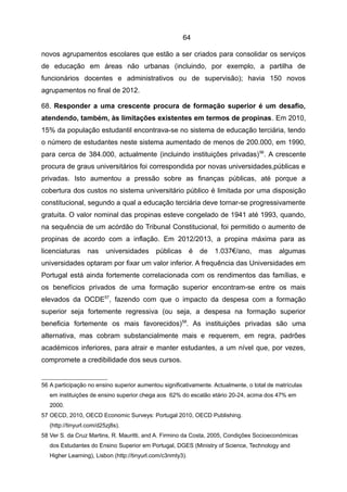 64

novos agrupamentos escolares que estão a ser criados para consolidar os serviços
de educação em áreas não urbanas (incluindo, por exemplo, a partilha de
funcionários docentes e administrativos ou de supervisão); havia 150 novos
agrupamentos no final de 2012.

68. Responder a uma crescente procura de formação superior é um desafio,
atendendo, também, às limitações existentes em termos de propinas. Em 2010,
15% da população estudantil encontrava-se no sistema de educação terciária, tendo
o número de estudantes neste sistema aumentado de menos de 200.000, em 1990,
para cerca de 384.000, actualmente (incluindo instituições privadas) 56. A crescente
procura de graus universitários foi correspondida por novas universidades,públicas e
privadas. Isto aumentou a pressão sobre as finanças públicas, até porque a
cobertura dos custos no sistema universitário público é limitada por uma disposição
constitucional, segundo a qual a educação terciária deve tornar-se progressivamente
gratuita. O valor nominal das propinas esteve congelado de 1941 até 1993, quando,
na sequência de um acórdão do Tribunal Constitucional, foi permitido o aumento de
propinas de acordo com a inflação. Em 2012/2013, a propina máxima para as
licenciaturas     nas     universidades     públicas        é   de   1.037€/ano,   mas     algumas
universidades optaram por fixar um valor inferior. A frequência das Universidades em
Portugal está ainda fortemente correlacionada com os rendimentos das famílias, e
os benefícios privados de uma formação superior encontram-se entre os mais
elevados da OCDE57, fazendo com que o impacto da despesa com a formação
superior seja fortemente regressiva (ou seja, a despesa na formação superior
beneficia fortemente os mais favorecidos) 58. As instituições privadas são uma
alternativa, mas cobram substancialmente mais e requerem, em regra, padrões
académicos inferiores, para atrair e manter estudantes, a um nível que, por vezes,
compromete a credibilidade dos seus cursos.


56 A participação no ensino superior aumentou significativamente. Actualmente, o total de matrículas
   em instituições de ensino superior chega aos 62% do escalão etário 20-24, acima dos 47% em
   2000.
57 OECD, 2010, OECD Economic Surveys: Portugal 2010, OECD Publishing.
   (http://tinyurl.com/d25zj8s).
58 Ver S. da Cruz Martins, R. Mauritti, and A. Firmino da Costa, 2005, Condições Socioeconómicas
   dos Estudantes do Ensino Superior em Portugal, DGES (Ministry of Science, Technology and
   Higher Learning), Lisbon (http://tinyurl.com/c3nmty3).
 