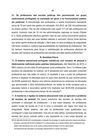 65

69. Os professores das escolas públicas têm permanecido um grupo
relativamente privilegiado na sociedade em geral, e no funcionalismo público
em particular. A remuneração dos professores e outros funcionários representa
cerca de 70 por cento dos gastos em educação. Em 2012, de 230 mil profissionais
no ensino público, 160 mil são professores (dos quais 117 mil são professores do
quadro, incluindo mais de 12 mil nas administrações regionais ou locais) (Tabela
6.1). Estes professores efectivos ganham mais do que outros funcionários públicos
posicionados no topo das suas tabelas salariais e executam menos horas lectivas
(por terem ganho direitos de redução ). Até à data, os seus privilégios de antiguidade
não foram contidos e, embora haja possibilidades de mobilidade de professores, não
há nenhum mecanismo para forçar a redistribuição de professores efectivos de
escolas com excesso de professores para escolas com falta destes profissionais.”

                                    B. Questões-Chave
70. O sistema educacional português mantém-se com excesso de pessoal e
relativamente ineficiente pelos padrões internacionais. Até Setembro de 2012, o
MEC colocou um em cada 25 portugueses como professores. Com 1.5 milhões (não
terciário) de estudantes no sistema, há 8 estudantes por cada educador (incluindo
professores que não estão no activo). O resultado é que o custo de professores
domina a despesa na educação para um grau mais elevado do que noutros países
da OCDE (painel 6.2). Mesmo uma reforma sectorial pouco ambiciosa na educação
que aproximasse o rácio estudante-professor da média da União europeia para a
educação básica e secundária (painel 6.3) implicaria que 50-60.000 empregados
(professores e não professores) teriam de ser cortados59.

71. A manter-se a rigidez no sistema educacional mais se agravará o problema
de excesso de pessoal. Há pouca autonomia das escolas; as escolas não
controlam a colocação de professores – a sua maior despesa. Os professores
podem mudar de escola de 4 em 4 anos e competem por vagas com base na
antiguidade. Neste sistema, não são os professores mais qualificados que
conseguem o lugar que pretendem, mas sim os mais velhos. Consequentemente, as
escolas têm pouco controlo sobre o seu orçamento ou o seu corpo docente: as
59 Os cálculos tomam em consideração a redução de emprego no sector educativo que já aconteceu
  durante o período 2010-2012 (Tabela 6.1) e direccionam-se a rácios médios aluno-professor que
  estão mais alinhados com os de outros países desenvolvidos (12-15), assumindo
  simultaneamente reduções no emprego não-docente no sector educativo.
 