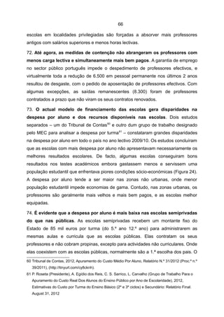 66

escolas em localidades privilegiadas são forçadas a absorver mais professores
antigos com salários superiores e menos horas lectivas.

72. Até agora, as medidas de contenção não abrangeram os professores com
menos carga lectiva e simultaneamente mais bem pagos. A garantia de emprego
no sector público português impede o despedimento de professores efectivos, e
virtualmente toda a redução de 6.500 em pessoal permanente nos últimos 2 anos
resultou de desgaste, com o pedido de aposentação de professores efectivos. Com
algumas excepções, as saídas remanescentes (8.300) foram de professores
contratados a prazo que não viram os seus contratos renovados.

73. O actual modelo de financiamento das escolas gera disparidades na
despesa por aluno e dos recursos disponíveis nas escolas. Dois estudos
separados – um do Tribunal de Contas 60 e outro dum grupo de trabalho designado
pelo MEC para analisar a despesa por turma 61 – constataram grandes disparidades
na despesa por aluno em todo o país no ano lectivo 2009/10. Os estudos concluíram
que as escolas com mais despesa por aluno não apresentavam necessariamente os
melhores resultados escolares. De facto, algumas escolas conseguiram bons
resultados nos testes académicos embora gastassem menos e servissem uma
população estudantil que enfrentava piores condições sócio-económicas (Figura 24).
A despesa por aluno tende a ser maior nas zonas não urbanas, onde menor
população estudantil impede economias de gama. Contudo, nas zonas urbanas, os
professores são geralmente mais velhos e mais bem pagos, e as escolas melhor
equipadas.

74. É evidente que a despesa por aluno é mais baixa nas escolas semiprivadas
do que nas públicas. As escolas semiprivadas recebem um montante fixo do
Estado de 85 mil euros por turma (do 5.º ano 12.º ano) para administrarem as
mesmas aulas e curricula que as escolas públicas. Elas contratam os seus
professores e não cobram propinas, excepto para actividades não curriculares. Onde
elas coexistem com as escolas públicas, normalmente são a 1.ª escolha dos pais. O
60 Tribunal de Contas, 2012, Apuramento do Custo Médio Por Aluno, Relatório N.º 31/2012 (Proc.º n.º
   39/2011), (http://tinyurl.com/cy8cknh).
61 P. Roseta (Presidente), A. Egídio dos Reis, C. S. Sarrico, L. Carvalho (Grupo de Trabalho Para o
   Apuramento do Custo Real Dos Alunos do Ensino Público por Ano de Escolaridade), 2012,
   Estimativas do Custo por Turma do Ensino Básico (2º e 3º ciclos) e Secundário: Relatório Final.
   August 31, 2012
 