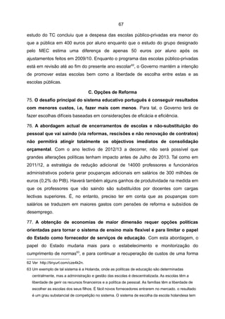 67

estudo do TC concluiu que a despesa das escolas público-privadas era menor do
que a pública em 400 euros por aluno enquanto que o estudo do grupo designado
pelo MEC estima uma diferença de apenas 50 euros por aluno após os
ajustamentos feitos em 2009/10. Enquanto o programa das escolas público-privadas
está em revisão até ao fim do presente ano escolar 62, o Governo mantém a intenção
de promover estas escolas bem como a liberdade de escolha entre estas e as
escolas públicas.

                                     C. Opções de Reforma
75. O desafio principal do sistema educativo português é conseguir resultados
com menores custos, i.e, fazer mais com menos. Para tal, o Governo terá de
fazer escolhas difíceis baseadas em considerações de eficácia e eficiência.

76. A abordagem actual de encerramentos de escolas e não-substituição do
pessoal que vai saindo (via reformas, rescisões e não renovação de contratos)
não permitirá atingir totalmente os objectivos imediatos de consolidação
orçamental. Com o ano lectivo de 2012/13 a decorrer, não será possível que
grandes alterações políticas tenham impacto antes de Julho de 2013. Tal como em
2011/12, a estratégia de redução adicional de 14000 professores e funcionários
administrativos poderia gerar poupanças adicionais em salários de 300 milhões de
euros (0,2% do PIB). Haverá também alguns ganhos de produtividade na medida em
que os professores que vão saindo são substituídos por docentes com cargas
lectivas superiores. É, no entanto, preciso ter em conta que as poupanças com
salários se traduzem em maiores gastos com pensões de reforma e subsídios de
desemprego.

77. A obtenção de economias de maior dimensão requer opções políticas
orientadas para tornar o sistema de ensino mais flexível e para limitar o papel
do Estado como fornecedor de serviços de educação. Com esta abordagem, o
papel do Estado mudaria mais para o estabelecimento e monitorização do
cumprimento de normas63, e para continuar a recuperação de custos de uma forma
62 Ver http://tinyurl.com/cze4k2n.
63 Um exemplo de tal sistema é a Holanda, onde as políticas de educação são determinadas
   centralmente, mas a administração e gestão das escolas é descentralizada. As escolas têm a
   liberdade de gerir os recursos financeiros e a política de pessoal. As famílias têm a liberdade de
   escolher as escolas dos seus filhos. É fácil novos fornecedores entrarem no mercado. o resultado
   é um grau substancial de competição no sistema. O sistema de escolha da escola holandesa tem
 
