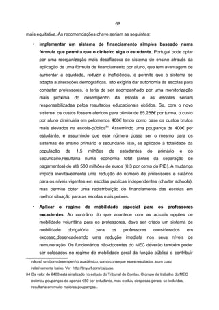 68

mais equitativa. As recomendações chave seriam as seguintes:

   •    Implementar um sistema de financiamento simples baseado numa
        fórmula que permita que o dinheiro siga o estudante. Portugal pode optar
        por uma reorganização mais desafiadora do sistema de ensino através da
        aplicação de uma fórmula de financiamento por aluno, que tem avantagem de
        aumentar a equidade, reduzir a ineficiência, e permite que o sistema se
        adapte a alterações demográficas. Isto exigiria dar autonomia às escolas para
        contratar professores, e teria de ser acompanhado por uma monitorização
        mais     próxima      do     desempenho           da     escola     e    as       escolas   seriam
        responsabilizadas pelos resultados educacionais obtidos. Se, com o novo
        sistema, os custos fossem aferidos para olimite de 85.288€ por turma, o custo
        por aluno diminuiria em pelomenos 400€ tendo como base os custos brutos
        mais elevados na escola-pública64. Assumindo uma poupança de 400€ por
        estudante, e assumindo que este número possa ser o mesmo para os
        sistemas de ensino primário e secundário, isto, se aplicado à totalidade da
        população       de     1,5    milhões      de          estudantes       do     primário     e   do
        secundário,resultaria        numa     economia          total   (antes       da    separação    de
        pagamentos) de até 580 milhões de euros (0,3 por cento do PIB). A mudança
        implica inevitavelmente uma redução do número de professores e salários
        para os níveis vigentes em escolas publicas independentes (charter schools),
        mas permite obter uma redistribuição do financiamento das escolas em
        melhor situação para as escolas mais pobres.

   •    Aplicar     o   regime       de   mobilidade            especial    para       os    professores
        excedentes. Ao contrário do que acontece com as actuais opções de
        mobilidade voluntária para os professores, deve ser criado um sistema de
        mobilidade       obrigatória       para      os         professores          considerados       em
        excesso,desencadeando uma redução imediata nos seus níveis de
        remuneração. Os funcionários não-docentes do MEC deverão também poder
        ser colocados no regime de mobilidade geral da função pública e contribuir

   não só um bom desempenho académico, como consegue estes resultados a um custo
   relativamente baixo. Ver http://tinyurl.com/csjquse.
64 Os valor de €400 está sinalizado no estudo do Tribunal de Contas. O grupo de trabalho do MEC
   estimou poupanças de apenas €50 por estudante, mas excluiu despesas gerais; se incluídas,
   resultaria em muito maiores poupanças..
 
