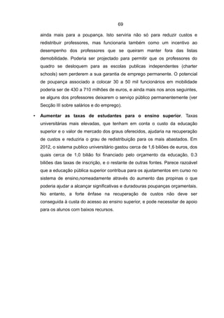 69

    ainda mais para a poupança. Isto serviria não só para reduzir custos e
    redistribuir professores, mas funcionaria também como um incentivo ao
    desempenho dos professores que se queiram manter fora das listas
    demobilidade. Poderia ser projectado para permitir que os professores do
    quadro se desloquem para as escolas publicas independentes (charter
    schools) sem perderem a sua garantia de emprego permanente. O potencial
    de poupança associado a colocar 30 a 50 mil funcionários em mobilidade
    poderia ser de 430 a 710 milhões de euros, e ainda mais nos anos seguintes,
    se alguns dos professores deixarem o serviço público permanentemente (ver
    Secção III sobre salários e do emprego).

•   Aumentar as taxas de estudantes para o ensino superior. Taxas
    universitárias mais elevadas, que tenham em conta o custo da educação
    superior e o valor de mercado dos graus oferecidos, ajudaria na recuperação
    de custos e reduziria o grau de redistribuição para os mais abastados. Em
    2012, o sistema publico universitário gastou cerca de 1,6 biliões de euros, dos
    quais cerca de 1,0 bilião foi financiado pelo orçamento da educação, 0.3
    biliões das taxas de inscrição, e o restante de outras fontes. Parece razoável
    que a educação pública superior contribua para os ajustamentos em curso no
    sistema de ensino,nomeadamente através do aumento das propinas o que
    poderia ajudar a alcançar significativas e duradouras poupanças orçamentais.
    No entanto, a forte ênfase na recuperação de custos não deve ser
    conseguida à custa do acesso ao ensino superior, e pode necessitar de apoio
    para os alunos com baixos recursos.
 