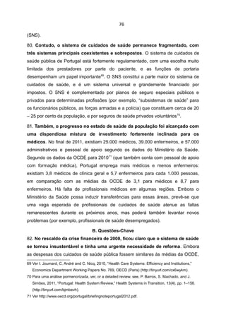 76

(SNS).

80. Contudo, o sistema de cuidados de saúde permanece fragmentado, com
três sistemas principais coexistentes e sobrepostos. O sistema de cuidados de
saúde pública de Portugal está fortemente regulamentado, com uma escolha muito
limitada dos prestadores por parte do paciente, e as funções de portaria
desempenham um papel importante69. O SNS constitui a parte maior do sistema de
cuidados de saúde, e é um sistema universal e grandemente financiado por
impostos. O SNS é complementado por planos de seguro especiais públicos e
privados para determinadas profissões (por exemplo, “subsistemas de saúde” para
os funcionários públicos, as forças armadas e a polícia) que constituem cerca de 20
– 25 por cento da população, e por seguros de saúde privados voluntários 70.

81. Também, o progresso no estado de saúde da população foi alcançado com
uma dispendiosa mistura de investimento fortemente inclinada para os
médicos. No final de 2011, existiam 25.000 médicos, 39.000 enfermeiros, e 57.000
administrativos e pessoal de apoio segundo os dados do Ministério da Saúde.
Segundo os dados da OCDE para 2010 71 (que também conta com pessoal de apoio
com formação médica), Portugal emprega mais médicos e menos enfermeiros:
existiam 3,8 médicos de clínica geral e 5,7 enfermeiros para cada 1.000 pessoas,
em comparação com as médias da OCDE de 3,1 para médicos e 8,7 para
enfermeiros. Há falta de profissionais médicos em algumas regiões. Embora o
Ministério da Saúde possa induzir transferências para essas áreas, prevê-se que
uma vaga esperada de profissionais de cuidados de saúde atenue as faltas
remanescentes durante os próximos anos, mas poderá também levantar novos
problemas (por exemplo, profissionais de saúde desempregados).

                                      B. Questões-Chave
82. No rescaldo da crise financeira de 2008, ficou claro que o sistema de saúde
se tornou insustentável e tinha uma urgente necessidade de reforma. Embora
as despesas dos cuidados de saúde pública fossem similares às médias da OCDE,
69 Ver I. Joumard, C. André and C. Nicq, 2010, “Health Care Systems: Efficiency and Institutions,”
   Economics Department Working Papers No. 769, OECD (Paris) (http://tinyurl.com/cx6wykm).
70 Para uma análise pormenorizada, ver, or a detailed review, see, P. Barros, S. Machado, and J.
   Simões, 2011, “Portugal: Health System Review,” Health Systems in Transition, 13(4), pp. 1–156.
   (http://tinyurl.com/bjmbevh).
71 Ver http://www.oecd.org/portugal/briefingnoteportugal2012.pdf.
 