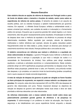 viii

                                Resumo Executivo
Este relatório discute as opções de reforma da despesa em Portugal contra o pano
de fundo do debate sobre o tamanho e funções do estado, assim como sobre as
experiências de reforma de outros países. O tamanho do estado é um assunto de
escolha política, com os votantes Europeus a optarem tradicionalmente por governos
maiores. Em especial, o «Modelo Social Europeu» enfatiza a solidariedade social, o
acesso universal (por exemplo, aos cuidados de saúde e à educação) e o fornecimento
público de serviços. Enquanto que os governos grandes têm estado ligados a um menor
crescimento, eles não geram necessariamente piores resultados. A focalização na reforma
da despesa deve visar a melhoria da equidade e da eficiência no processo de atingir
determinados resultados. Melhor equidade (por exemplo, através de objectivos
melhorados) e melhor eficiência (por exemplo, através de gastos reduzidos) podem
frequentemente andar de mãos dadas e, juntas, lançam os alicerces para alcançar um
crescimento económico mais robusto, finanças públicas sãs e uma saída da crise.

O relatório concentra-se em reformas que realcem a eficiência e a equidade em
áreas seleccionadas de despesa. o governo Português busca melhorar a eficiência de
providenciar bens e serviços à população (o que inclui a redução de custos e a
necessidade de financiamento de dívidas); foca politicas para atingir resultados
equitáveis; e estimula a actividade económica e o empreendedorismo. Neste contexto,
pretende atingir em 2014 significativas poupanças permanentes na despesa anual. Para
identificar estas poupanças, pretende levar a cabo, em Fevereiro, uma profunda revisão
das despesas, e já completou um exercício inicial de benchmarking [análise competitiva]
(com o qual a equipa em missão concorda largamente).

A meta de redução de despesa do governo só pode ser atingida se forem focados
os itens principais do orçamento, em especial a massa salarial e as despesas com
pensões. Em conjunto, estes dois itens representam 24% do PIB e 58% das despesas do
governo não relacionadas com juros. Parece impossível alcançar os objectivos de
redução de despesa do governo sem alterações nestas duas áreas e deve ser dada
prioridade a reformas relevantes com elas relacionadas.

As reformas relacionadas com a massa salarial devem incidir sobre áreas que
potencialmente prometam grande ganhos de eficiência e de poupança no
orçamento. O sobre-emprego é um problema no sector da educação, das forças de
segurança e de trabalhadores com pouca experiência formal, enquanto o elevado
 