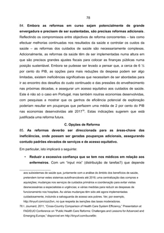 78

84. Embora as reformas em curso sejam potencialmente de grande
envergadura e precisem de ser sustentadas, são precisas reformas adicionais.
Reflectindo os compromissos entre objectivos de reforma concorrentes – tais como
efectuar melhorias continuadas nos resultados da saúde e controlar os custos da
saúde – as reformas dos cuidados de saúde são necessariamente complexas.
Adicionalmente, as reformas da saúde têm de ser implementadas numa altura em
que são precisos grandes ajustes fiscais para colocar as finanças públicas numa
posição sustentável. Embora se pudesse ser levado a pensar que, a cerca de 6 ½
por cento do PIB, as opções para mais reduções da despesa podem ser algo
limitadas, existem ineficiências significativas que necessitam de ser abordadas para
ir ao encontro dos desafios do custo continuado e das pressões do envelhecimento
nas próximas décadas, e assegurar um acesso equitativo aos cuidados de saúde.
Este é não só o caso em Portugal, mas também noutras economias desenvolvidas,
com pesquisas a mostrar que os ganhos de eficiência potencial de exploração
poderiam resultar em poupanças que perfazem uma média de 2 por cento do PIB
nas economias desenvolvidas até 201776. Estas indicações sugerem que está
justificada uma reforma futura.

                                   C. Opções de Reforma
85. As reformas deverão ser direccionada para as áreas-chave das
ineficiências, onde possam ser geradas poupanças adicionais, assegurando
contudo padrões elevados de serviços e de acesso equitativo.

Em particular, isto implicará o seguinte:

   •   Reduzir a excessiva confiança que se tem nos médicos em relação aos
       enfermeiros. Com um “input mix” (distribuição de tarefas?) que depende


   aos subsistemas de saúde que, juntamente com a análise do âmbito dos benefícios de saúde,
   pretendem tornar estes sistemas autofinanciáveis até 2016; uma centralização das compras e
   aquisições; mudanças nos serviços de cuidados primários e coordenação para evitar visitas
   desnecessárias a especialistas e urgências; e várias medidas para reduzir as despesas de
   funcionamento nos hospitais. As várias mudanças têm sido até agora implementadas
   cuidadosamente, incluindo a salvaguarda de acesso aos pobres. Ver, por exemplo,
   http://tinyurl.com/cozc5vn, no que respeita às isenções das taxas moderadoras.
76 I. Joumard, 2011, “Cross-Country Comparison of Health Care System Efficiency,” Presentation at
   FAD/EUO Conference on “Public Health Care Reforms: Challenges and Lessons for Advanced and
   Emerging Europe,” disponível em http://tinyurl.com/buvw6kr.
 