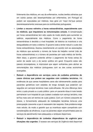 79

    fortemente dos médicos, em vez de enfermeiros, muitas tarefas rotineiras que
    em outros países são desempenhadas por enfermeiros, em Portugal só
    podem ser executadas por médicos. Isso gera um “input mix”que parece
    desnecessariamente onerosas para os contribuintes portugueses.

•   Limitar o recurso rotineiro a horas extraordinárias, especialmente com
    os médicos, que impulsiona as remunerações actuais. A compensação
    por horas extraordinárias tem sido usada de modo aberto para aumentar os
    salários, especialmente dos médicos. Como o pagamento de horas
    extraordinárias é decidido a nível hospitalar, tal distorce os incentivos e cria
    desigualdades em todo o sistema. O governo está a tentar reduzir o custo das
    horas extraordinárias. Assinou recentemente um acordo com as associações
    de médicos que aumenta o número de horas de trabalho normal (não de
    horas extraordinárias) e o número de pacientes por cada médico de família.
    Além disso, o governo pretende alinhar o pagamento de horas extras do
    sector de saúde com o do sector público em geral. Enquanto estes são
    passos encorajadores, é improvável que sejam suficientes para alinhar as
    remunerações dos médicos portugueses com as das outras economias
    avançadas.

•   Reduzir a dependência em serviços caros de cuidados primários de
    casos clínicos que podem ser seguidos com cuidados terciários. Há
    evidências de que camas hospitalares caras são rotineiramente usadas para
    pacientes geriátricos com estadias de longa duração que poderiam ser
    seguidos em serviços terciários mais custo-eficazes. Há uma diferença clara
    entre o custo privado e o custo público: para um paciente idoso é mais barato
    permanecer num hospital do que custear a estadia num serviço terciário; mas
    tal fica mais caro em termos de custo público. Com um número crescente de
    idosos, o fornecimento adequado de instalações terciárias torna-se uma
    preocupação crescente a que é necessário dar resposta. Este problema exige
    mais estudo, de modo a garantir que os incentivos sejam compatíveis com
    considerações de eficiência, e que os pacientes sejam encaminhados para os
    serviços de atendimento mais adequados e rentáveis disponíveis.

•   Reduzir a dependência de cuidados dispendiosos de urgência para
    situações não urgentes. O acesso aos serviços de Urgência está disponível
 