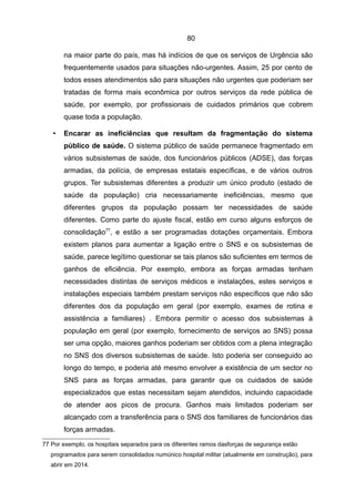 80

       na maior parte do país, mas há indícios de que os serviços de Urgência são
       frequentemente usados para situações não-urgentes. Assim, 25 por cento de
       todos esses atendimentos são para situações não urgentes que poderiam ser
       tratadas de forma mais econômica por outros serviços da rede pública de
       saúde, por exemplo, por profissionais de cuidados primários que cobrem
       quase toda a população.

   •   Encarar as ineficiências que resultam da fragmentação do sistema
       público de saúde. O sistema público de saúde permanece fragmentado em
       vários subsistemas de saúde, dos funcionários públicos (ADSE), das forças
       armadas, da polícia, de empresas estatais específicas, e de vários outros
       grupos. Ter subsistemas diferentes a produzir um único produto (estado de
       saúde da população) cria necessariamente ineficiências, mesmo que
       diferentes grupos da população possam ter necessidades de saúde
       diferentes. Como parte do ajuste fiscal, estão em curso alguns esforços de
       consolidação77, e estão a ser programadas dotações orçamentais. Embora
       existem planos para aumentar a ligação entre o SNS e os subsistemas de
       saúde, parece legítimo questionar se tais planos são suficientes em termos de
       ganhos de eficiência. Por exemplo, embora as forças armadas tenham
       necessidades distintas de serviços médicos e instalações, estes serviços e
       instalações especiais também prestam serviços não específicos que não são
       diferentes dos da população em geral (por exemplo, exames de rotina e
       assistência a familiares) . Embora permitir o acesso dos subsistemas à
       população em geral (por exemplo, fornecimento de serviços ao SNS) possa
       ser uma opção, maiores ganhos poderiam ser obtidos com a plena integração
       no SNS dos diversos subsistemas de saúde. Isto poderia ser conseguido ao
       longo do tempo, e poderia até mesmo envolver a existência de um sector no
       SNS para as forças armadas, para garantir que os cuidados de saúde
       especializados que estas necessitam sejam atendidos, incluindo capacidade
       de atender aos picos de procura. Ganhos mais limitados poderiam ser
       alcançado com a transferência para o SNS dos familiares de funcionários das
       forças armadas.

77 Por exemplo, os hospitais separados para os diferentes ramos dasforças de segurança estão
   programados para serem consolidados numúnico hospital militar (atualmente em construção), para
   abrir em 2014.
 