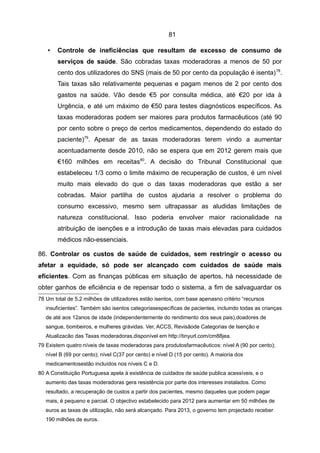 81

    •   Controle de ineficiências que resultam de excesso de consumo de
        serviços de saúde. São cobradas taxas moderadoras a menos de 50 por
        cento dos utilizadores do SNS (mais de 50 por cento da população é isenta) 78.
        Tais taxas são relativamente pequenas e pagam menos de 2 por cento dos
        gastos na saúde. Vão desde €5 por consulta médica, até €20 por ida à
        Urgência, e até um máximo de €50 para testes diagnósticos específicos. As
        taxas moderadoras podem ser maiores para produtos farmacêuticos (até 90
        por cento sobre o preço de certos medicamentos, dependendo do estado do
        paciente)79. Apesar de as taxas moderadoras terem vindo a aumentar
        acentuadamente desde 2010, não se espera que em 2012 gerem mais que
        €160 milhões em receitas80. A decisão do Tribunal Constitucional que
        estabeleceu 1/3 como o limite máximo de recuperação de custos, é um nível
        muito mais elevado do que o das taxas moderadoras que estão a ser
        cobradas. Maior partilha de custos ajudaria a resolver o problema do
        consumo excessivo, mesmo sem ultrapassar as aludidas limitações de
        natureza constitucional. Isso poderia envolver maior racionalidade na
        atribuição de isenções e a introdução de taxas mais elevadas para cuidados
        médicos não-essenciais.

86. Controlar os custos de saúde de cuidados, sem restringir o acesso ou
afetar a equidade, só pode ser alcançado com cuidados de saúde mais
eficientes. Com as finanças públicas em situação de apertos, há necessidade de
obter ganhos de eficiência e de repensar todo o sistema, a fim de salvaguardar os
78 Um total de 5,2 milhões de utilizadores estão isentos, com base apenasno critério “recursos
   insuficientes”. Também são isentos categoriasespecíficas de pacientes, incluindo todas as crianças
   de até aos 12anos de idade (independentemente do rendimento dos seus pais),doadores de
   sangue, bombeiros, e mulheres grávidas. Ver, ACCS, Revisãode Categorias de Isenção e
   Atualizacão das Taxas moderadoras,disponível em http://tinyurl.com/cm88jea.
79 Existem quatro níveis de taxas moderadoras para produtosfarmacêuticos: nível A (90 por cento);
   nível B (69 por cento); nível C(37 por cento) e nível D (15 por cento). A maioria dos
   medicamentosestão incluídos nos níveis C e D.
80 A Constituição Portuguesa apela à existência de cuidados de saúde publica acessíveis, e o
   aumento das taxas moderadoras gera resistência por parte dos interesses instalados. Como
   resultado, a recuperação de custos a partir dos pacientes, mesmo daqueles que podem pagar
   mais, é pequeno e parcial. O objectivo estabelecido para 2012 para aumentar em 50 milhões de
   euros as taxas de utilização, não será alcançado. Para 2013, o governo tem projectado receber
   190 milhões de euros.
 