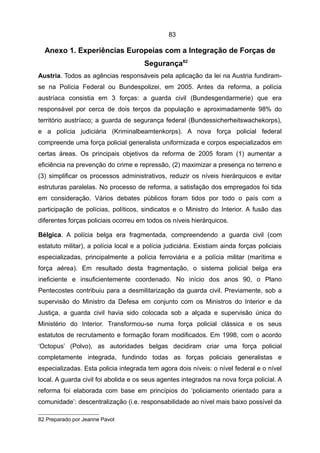 83

  Anexo 1. Experiências Europeias com a Integração de Forças de
                                       Segurança82
Austria. Todos as agências responsáveis pela aplicação da lei na Austria fundiram-
se na Polícia Federal ou Bundespolizei, em 2005. Antes da reforma, a polícia
austríaca consistia em 3 forças: a guarda civil (Bundesgendarmerie) que era
responsável por cerca de dois terços da população e aproximadamente 98% do
território austríaco; a guarda de segurança federal (Bundessicherheitswachekorps),
e a polícia judiciária (Kriminalbeamtenkorps). A nova força policial federal
compreende uma força policial generalista uniformizada e corpos especializados em
certas áreas. Os principais objetivos da reforma de 2005 foram (1) aumentar a
eficiência na prevenção do crime e repressão, (2) maximizar a presença no terreno e
(3) simplificar os processos administrativos, reduzir os níveis hierárquicos e evitar
estruturas paralelas. No processo de reforma, a satisfação dos empregados foi tida
em consideração. Vários debates públicos foram tidos por todo o país com a
participação de polícias, políticos, sindicatos e o Ministro do Interior. A fusão das
diferentes forças policiais ocorreu em todos os níveis hierárquicos.

Bélgica. A polícia belga era fragmentada, compreendendo a guarda civil (com
estatuto militar), a polícia local e a polícia judiciária. Existiam ainda forças policiais
especializadas, principalmente a polícia ferroviária e a polícia militar (marítima e
força aérea). Em resultado desta fragmentação, o sistema policial belga era
ineficiente e insuficientemente coordenado. No início dos anos 90, o Plano
Pentecostes contribuiu para a desmilitarização da guarda civil. Previamente, sob a
supervisão do Ministro da Defesa em conjunto com os Ministros do Interior e da
Justiça, a guarda civil havia sido colocada sob a alçada e supervisão única do
Ministério do Interior. Transformou-se numa força policial clássica e os seus
estatutos de recrutamento e formação foram modificados. Em 1998, com o acordo
‘Octopus’ (Polvo), as autoridades belgas decidiram criar uma força policial
completamente integrada, fundindo todas as forças policiais generalistas e
especializadas. Esta policia integrada tem agora dois níveis: o nível federal e o nível
local. A guarda civil foi abolida e os seus agentes integrados na nova força policial. A
reforma foi elaborada com base em princípios do ‘policiamento orientado para a
comunidade’: descentralização (i.e. responsabilidade ao nível mais baixo possível da

82 Preparado por Jeanne Pavot
 